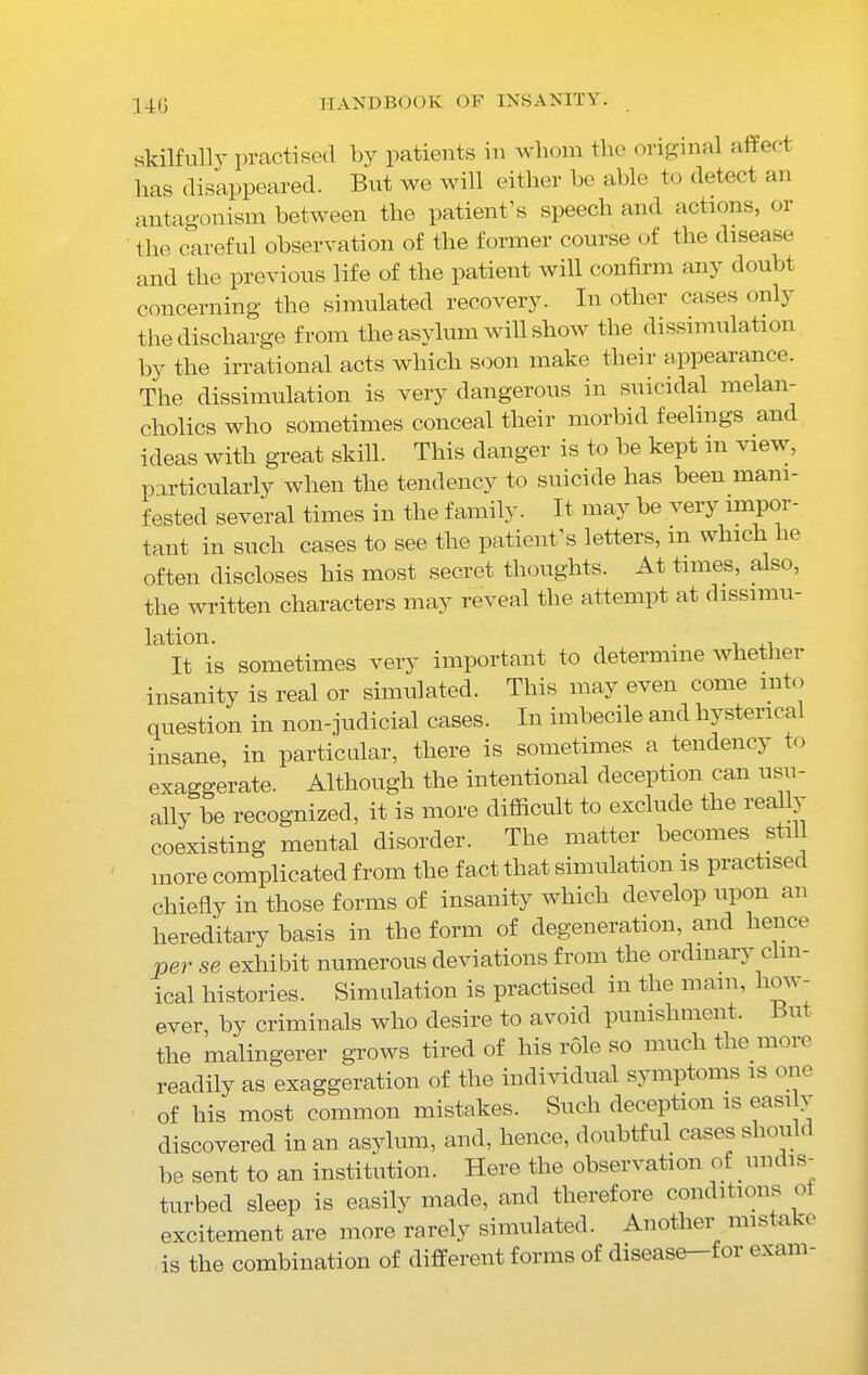 skilfully practised by patients in whom the original affect has disappeared. But we will either be able to detect an antagonism between the patient’s speech and actions, or the careful observation of the former course of the disease and the previous life of the patient will confirm any doubt concerning the simulated recovery. In other cases only the discharge from the asylum will show the dissimulation by the irrational acts which soon make their appearance. The dissimulation is very dangerous m suicidal melan- cholics who sometimes conceal their morbid feelings ant ideas with great skill. This danger is to be kept in view, particularly when the tendency to suicide has been mani- fested several times in the family. It may be very impor- tant in such cases to see the patient’s letters, in which lie often discloses his most secret thoughts. At times, also, the written characters may reveal the attempt at dissimu- lation. . It is sometimes very important to determine whether insanity is real or simulated. This may even come into question in non-judicial cases. In imbecile and hysterical insane, in particular, there is sometimes a tendency to exaggerate. Although the intentional deception can usu- ally be recognized, it is more difficult to exclude the real 3 coexisting mental disorder. The matter becomes sti more complicated from the fact that simulation is practised chiefly in those forms of insanity which develop upon an hereditary basis in the form of degeneration, and hence per se exhibit numerous deviations from the ordinary clin- ical histories. Simulation is practised in the mam, how- ever, by criminals who desire to avoid punishment. >u the malingerer grows tired of his role so much the more readily as exaggeration of the individual symptoms is one of his most common mistakes. Such deception is easily discovered in an asylum, and, hence, doubtful cases slum c be sent to an institution. Here the observation of undis- turbed sleep is easily made, and therefore conditions oi excitement are more rarely simulated. Another mista 'c is the combination of different forms of disease-for exam-