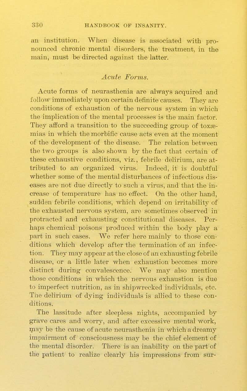 an institution. When disease is associated with pro- nounced chronic mental disorders, the treatment, in the main, must be directed against the latter. Acute Forms. Acute forms of neurasthenia are alwa}Ts acquired and follow immediately upon certain definite causes. They are conditions of exhaustion of the nervous system in which the implication of the mental processes is the main factor. They afford a transition to the succeeding group of toxae- mias in which the morbific cause acts even at tlie moment of the development of the disease. The relation between the two groups is also shown by the fact that certain of these exhaustive conditions, viz., febrile delirium, are at- tributed to an organized virus. Indeed, it is doubtful whether some of the mental disturbances of infectious dis- eases are not due directly to such a virus, and that the in- crease of temperature has no effect. On the other hand, sudden febrile conditions, which depend on irritability of the exhausted nervous system, are sometimes observed in protracted and exhausting constitutional diseases. Per- haps chemical poisons produced within the body play a part in such cases. We refer here mainly to those con- ditions which develop after the termination of an infec- tion. They may appear at the close of an exhausting febrile disease, or a little later when exhaustion becomes more distinct during convalescence. We may also mention those conditions in which the nervous exhaustion is due to imperfect nutrition, as in shipwrecked individuals, etc. The delirium of dying individuals is allied to these con- ditions. The lassitude after sleepless nights, accompanied by grave cares and worry, and after excessive mental work, pi a 3’ be the cause of acute neurasthenia in which a dreamy impairment of consciousness may be the chief element of the mental disorder. There is an inabilit}’ on the part of the patient to realize clear]} his impressions from sur-