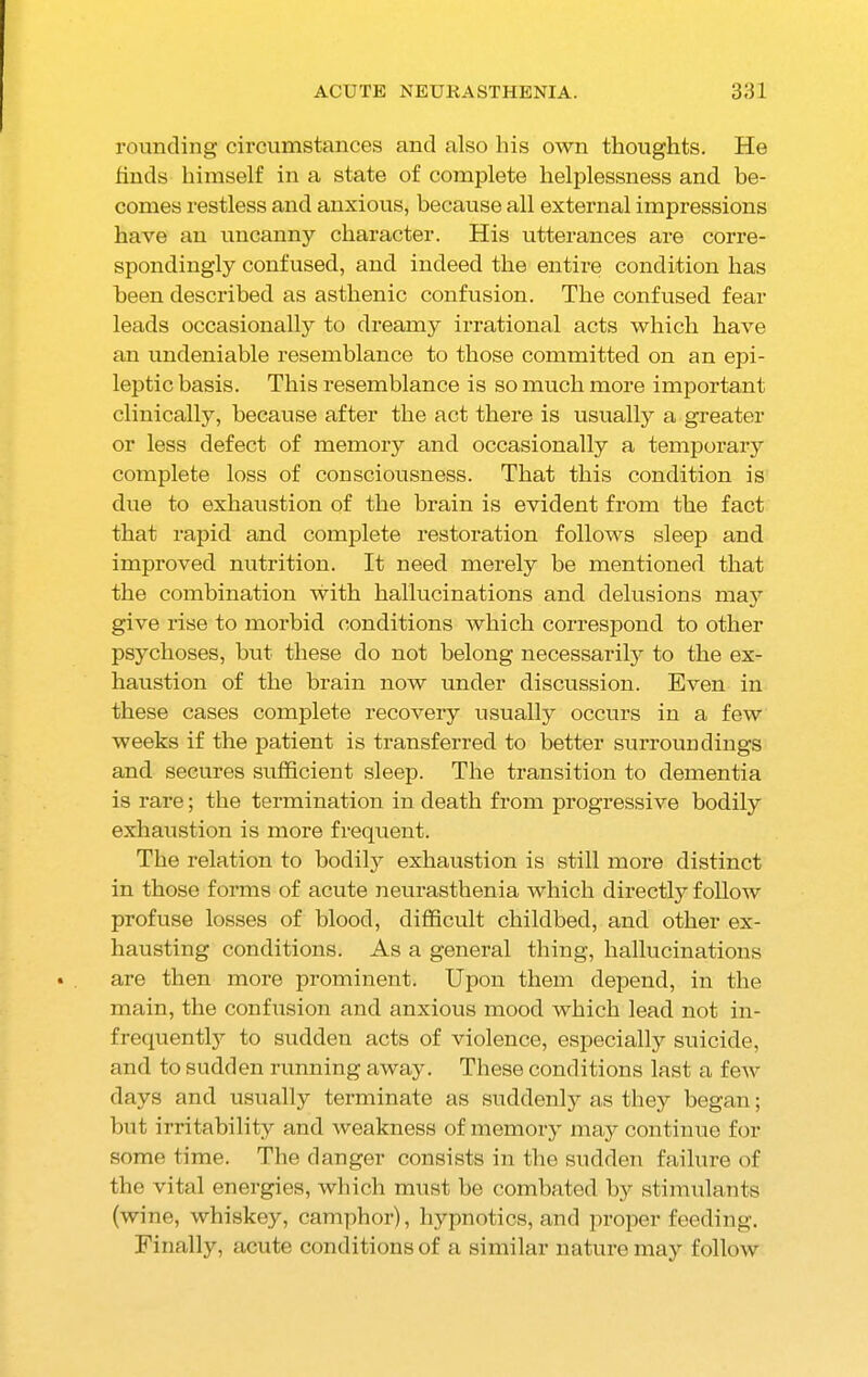 rounding circumstances and also his own thoughts. He finds himself in a state of complete helplessness and be- comes restless and anxious, because all external impressions have an uncanny character. His utterances are corre- spondingly confused, and indeed the entire condition has been described as asthenic confusion. The confused fear leads occasionally to dreamy irrational acts which have an undeniable resemblance to those committed on an epi- leptic basis. This resemblance is so much more important clinically, because after the act there is usually a greater or less defect of memory and occasionally a temporary complete loss of consciousness. That this condition is due to exhaustion of the brain is evident from the fact that rapid and complete restoration follows sleep and improved nutrition. It need merely be mentioned that the combination with hallucinations and delusions may give rise to morbid conditions which correspond to other psychoses, hut these do not belong necessarily to the ex- haustion of the brain now under discussion. Even in these cases complete recovery usually occurs in a few weeks if the patient is transferred to better surroundings and secures sufficient sleep. The transition to dementia is rare; the termination in death from progressive bodily exhaustion is more frequent. The relation to bodily exhaustion is still more distinct in those forms of acute neurasthenia which directly follow profuse losses of blood, difficult childbed, and other ex- hausting conditions. As a general thing, hallucinations are then more prominent. Upon them depend, in the main, the confusion and anxious mood which lead not in- frequently to sudden acts of violence, especially suicide, and to sudden running away. These conditions last a feAv days and usually terminate as suddenly as they began; but irritability and weakness of memory may continue for some time. The danger consists in the sudden failure of the vital energies, which must be combated by stimulants (wine, whiskey, camphor), hypnotics, and proper feeding. Finally, acute conditions of a similar nature may follow