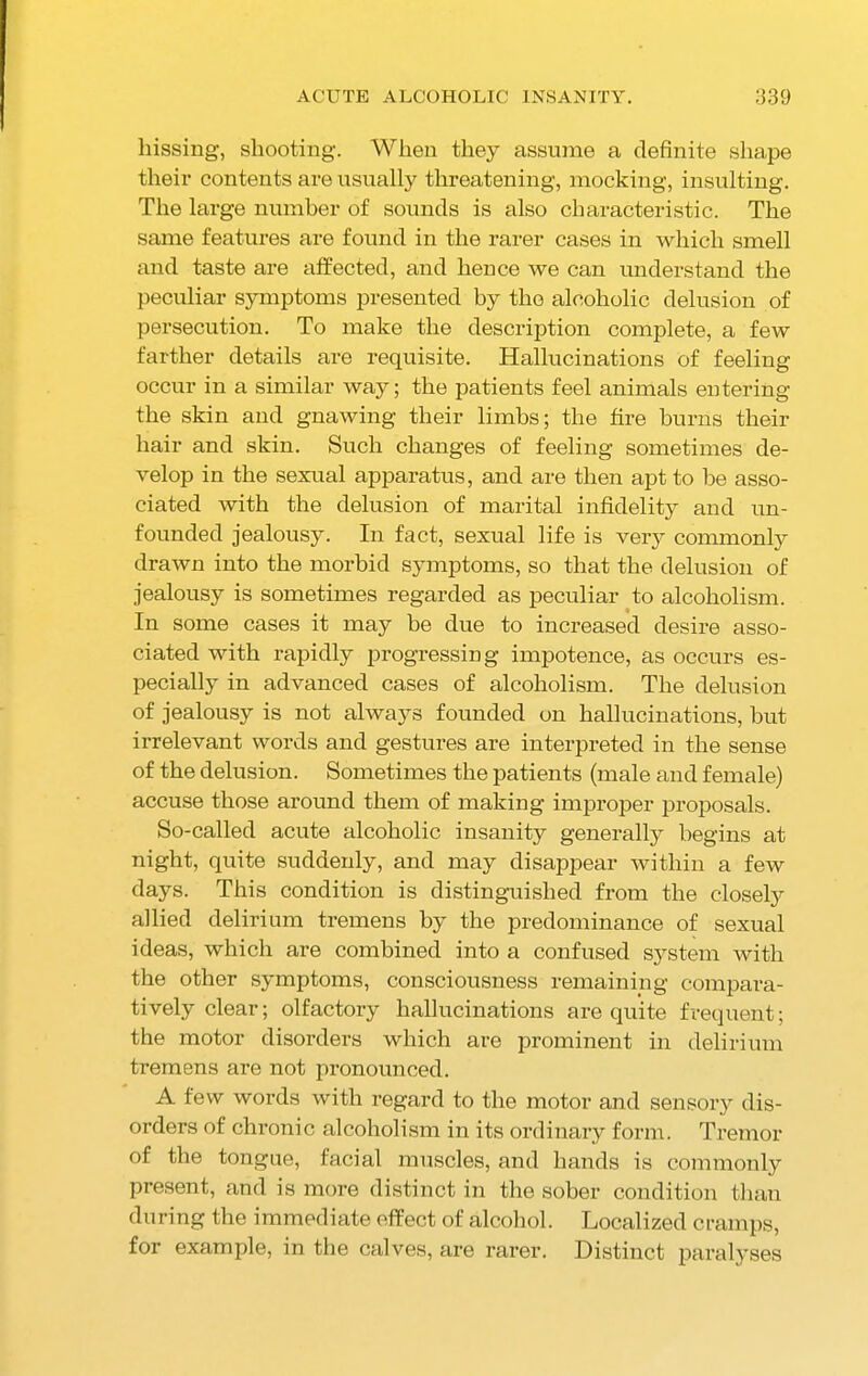 hissing, shooting. When they assume a definite shape their contents are usually threatening, mocking, insulting. The large number of sounds is also characteristic. The same features are found in the rarer cases in which smell and taste are affected, and hence we can understand the peculiar symptoms presented by the alcoholic delusion of persecution. To make the description complete, a few farther details are requisite. Hallucinations of feeling occur in a similar way; the patients feel animals entering the skin and gnawing their limbs; the fire burns their hair and skin. Such changes of feeling sometimes de- velop in the sexual apparatus, and are then apt to be asso- ciated with the delusion of marital infidelity and un- founded jealousy. In fact, sexual life is very commonly drawn into the morbid symptoms, so that the delusion of jealousy is sometimes regarded as peculiar to alcoholism. In some cases it may be due to increased desire asso- ciated with rapidly progressing impotence, as occurs es- pecially in advanced cases of alcoholism. The delusion of jealousy is not always founded on hallucinations, but irrelevant words and gestures are interpreted in the sense of the delusion. Sometimes the patients (male and female) accuse those around them of making improper proposals. So-called acute alcoholic insanity generally begins at night, quite suddenly, and may disappear within a few days. This condition is distinguished from the closely allied delirium tremens by the predominance of sexual ideas, which are combined into a confused system with the other symptoms, consciousness remaining compara- tively clear; olfactory hallucinations are quite frequent; the motor disorders which are prominent in delirium tremens are not pronounced. A few words with regard to the motor and sensory dis- orders of chronic alcoholism in its ordinary form. Tremor of the tongue, facial muscles, and hands is commonly present, and is more distinct in the sober condition than during the immediate effect of alcohol. Localized cramps, for example, in the calves, are rarer. Distinct paralyses