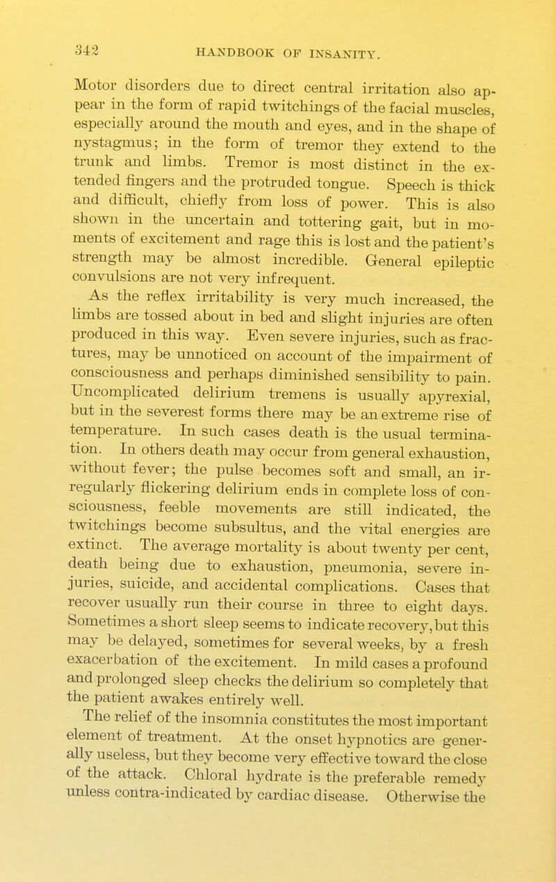 Motor disorders due to direct central irritation also ap- pear in the form of rapid twitchings of the facial muscles, especially around the mouth and eyes, and in the shape of nystagmus; in the form of tremor they extend to the trunk and limbs. Tremor is most distinct in the ex- tended fingers and the protruded tongue. Speech is thick and difficult, chiefly from loss of power. This is also shown in the uncertain and tottering gait, but in mo- ments of excitement and rage this is lost and the patient’s strength may be almost incredible. General epileptic convulsions are not very infrequent. As the reflex irritability is very much increased, the limbs are tossed about in bed and slight injuries are often produced in this way. Even severe injuries, such as frac- tures, may be unnoticed on account of the impairment of consciousness and perhaps diminished sensibility to pain. Uncomplicated delirium tremens is usually apyrexial, but in the severest forms there may be an extreme rise of temperature. In such cases death is the usual termina- tion. In others death may occur from general exhaustion, without fever; the pulse becomes soft and small, an ir- regularly flickering delirium ends in complete loss of con- sciousness, feeble movements are still indicated, the twitchings become subsultus, and the vital energies are extinct. The average mortality is about twenty per cent, death being due to exhaustion, pneumonia, severe in- juries, suicide, and accidental complications. Cases that recover usually run their course in three to eight days. .Sometimes a short sleep seems to indicate recovery, but this may be delayed, sometimes for several weeks, by a fresh exacerbation of the excitement. In mild cases a profound and prolonged sleep checks the delirium so completely that the patient awakes entirely well. The relief of the insomnia constitutes the most important element of treatment. At the onset hypnotics are gener- ally useless, but they become very effective toward the close of the attack. Chloral hydrate is the preferable remedy unless contra-indicated b}r cardiac disease. Otherwise the