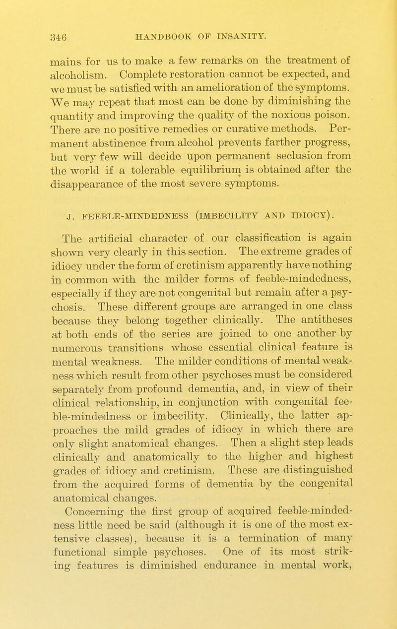 mains for us to make a few remarks on the treatment of alcoholism. Complete restoration cannot be expected, and we must be satisfied with an amelioration of the symptoms. We may repeat that most can be done by diminishing the quantity and improving the quality of the noxious poison. There are no positive remedies or curative methods. Per- manent abstinence from alcohol prevents farther progress, but very few will decide upon permanent seclusion from the world if a tolerable equilibrium is obtained after the disappearance of the most severe symptoms. J. FEEBLE-MINDEDNESS (IMBECILITY AND IDIOCY). The artificial character of our classification is again shown very clearly in this section. The extreme grades of idiocy under the form of cretinism apparently have nothing in common with the milder forms of feeble-mindedness, especially if they are not congenital but remain after a psy- chosis. These different groups are arranged in one class because they belong together clinically. The antitheses at both ends of the series are joined to one another by numerous transitions whose essential clinical feature is mental weakness. The milder conditions of mental weak- ness which result from other psychoses must be considered separately from profound dementia, and, in view of their clinical relationship, in conjunction with congenital fee- ble-mindedness or imbecility. Clinically, the latter ap- proaches the mild grades of idiocy in which there are only slight anatomical changes. Then a slight step leads clinically and anatomically to the higher and highest grades of idiocy and cretinism. These are distinguished from the acquired forms of dementia by the congenital anatomical changes. Concerning the first group of acquired feeble-minded- ness little need be said (although it is one of the most ex- tensive classes), because it is a termination of many functional simple psychoses. One of its most strik- ing features is diminished endurance in mental work,