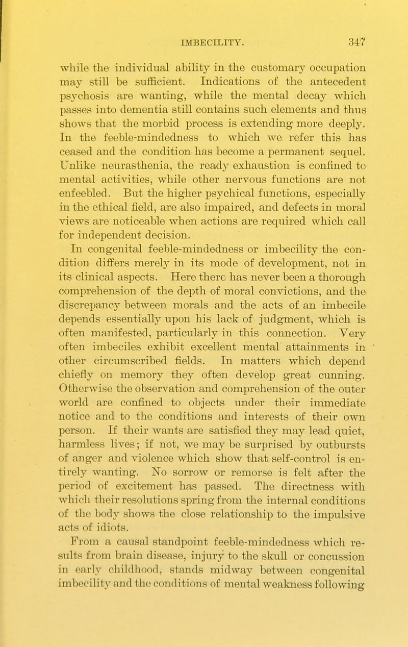 while the individual ability in the customary occupation may still be sufficient. Indications of the antecedent psychosis are wanting, while the mental decay which passes into dementia still contains such elements and thus shows that the morbid process is extending more deeply. In the feeble-mindedness to which we refer this has ceased and the condition has become a permanent sequel. Unlike neurasthenia, the ready exhaustion is confined to mental activities, while other nervous functions are not enfeebled. But the higher psychical functions, especially in the ethical field, are also impaired, and defects in moral views are noticeable when actions are required which call for independent decision. In congenital feeble-mindedness or imbecility the con- dition differs merely in its mode of development, not in its clinical aspects. Here there has never been a thorough comprehension of the depth of moral convictions, and the discrepancy between morals and the acts of an imbecile depends essentially upon his lack of judgment, which is often manifested, particularly in this connection. Very often imbeciles exhibit excellent mental attainments in other circumscribed fields. In matters which depend chiefly on memory they often develop great cunning. Otherwise the observation and comprehension of the outer world are confined to objects under their immediate notice and to the conditions and interests of their own person. If their wants are satisfied they may lead quiet, harmless lives; if not, we may be surprised by outbursts of anger and violence which show that self-control is en- tirely wanting. No sorrow or remorse is felt after the period of excitement has passed. The directness with which their resolutions spring from the internal conditions of the body shows the close relationship to the impulsive acts of idiots. From a causal standpoint feeble-mindedness which re- sults from brain disease, injury to the skull or concussion in early childhood, stands midway between congenital imbecility and the conditions of mental weakness following