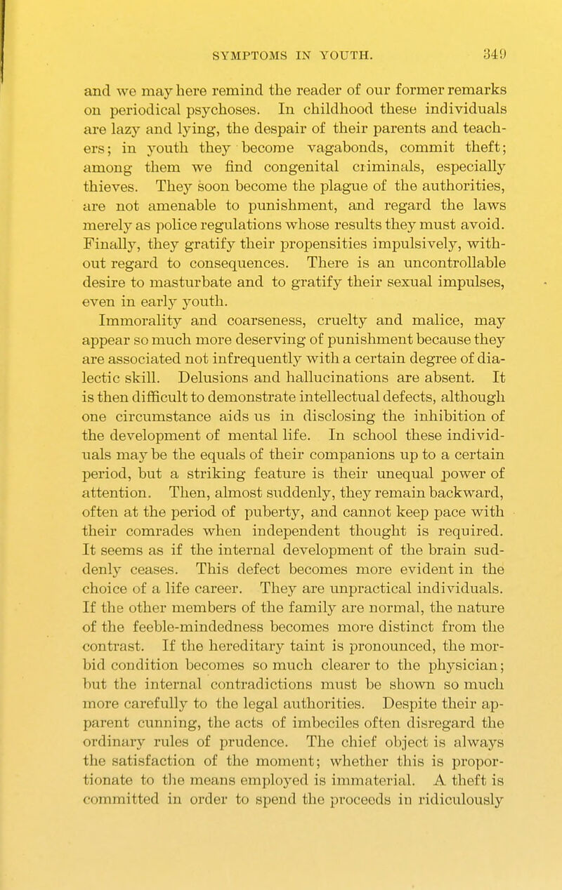 SYMPTOMS IN YOUTH. 34!) and we may here remind the reader of our former remarks on periodical psychoses. In childhood these individuals are lazy and lying, the despair of their parents and teach- ers; in youth they become vagabonds, commit theft; among them we find congenital criminals, especially thieves. The}7 soon become the plague of the authorities, are not amenable to punishment, and regard the laws merely as police regulations whose results they must avoid. Finally, they gratify their propensities impulsively, with- out regard to consequences. There is an uncontrollable desire to masturbate and to gratify their sexual impulses, even in early youth. Immorality and coarseness, cruelty and malice, may appear so much more deserving of punishment because they are associated not infrequently with a certain degree of dia- lectic skill. Delusions and hallucinations are absent. It is then difficult to demonstrate intellectual defects, although one circumstance aids us in disclosing the inhibition of the development of mental life. In school these individ- uals may be the equals of their companions up to a certain period, but a striking feature is their unequal power of attention. Then, almost suddenly, they remain backward, often at the period of puberty, and cannot keep pace with their comrades when independent thought is required. It seems as if the internal development of the brain sud- denly ceases. This defect becomes more evident in the choice of a life career. They are unpractical individuals. If the other members of the family are normal, the nature of the feeble-mindedness becomes more distinct from the contrast. If the hereditary taint is pronounced, the mor- bid condition becomes so much clearer to the physician; but the internal contradictions must be shown so much more carefully to the legal authorities. Despite their ap- parent cunning, the acts of imbeciles often disregard the ordinary rules of prudence. The chief object is always the satisfaction of the moment; whether this is propor- tionate to the means employed is immaterial. A theft is committed in order to spend the proceeds in ridiculously
