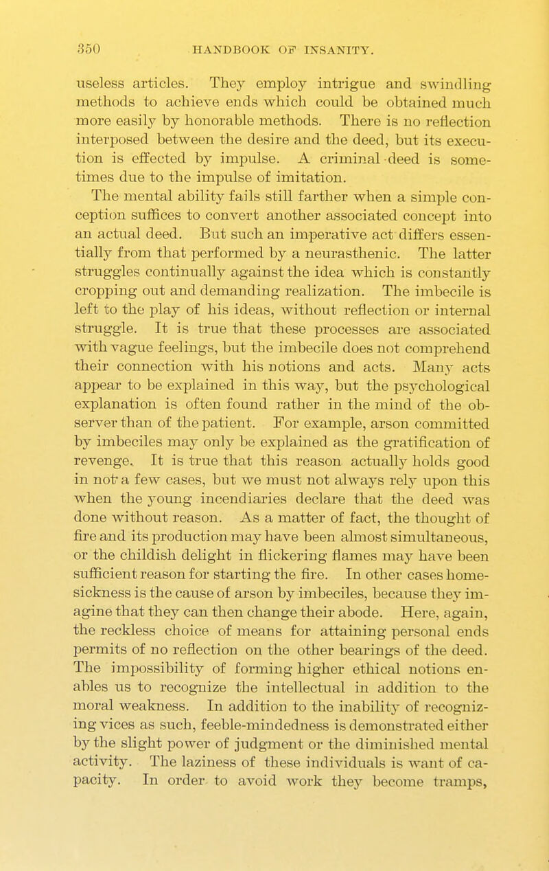 useless articles. They employ intrigue and swindling methods to achieve ends which could be obtained much more easily by honorable methods. There is no reflection interposed between the desire and the deed, but its execu- tion is effected by impulse. A criminal deed is some- times due to the impulse of imitation. The mental ability fails still farther when a simple con- ception suffices to convert another associated concept into an actual deed. But such an imperative act differs essen- tially from that performed by a neurasthenic. The latter struggles continually against the idea which is constantly cropping out and demanding realization. The imbecile is left to the play of his ideas, without reflection or internal struggle. It is true that these processes are associated with vague feelings, but the imbecile does not comprehend their connection with his notions and acts. Many acts appear to be explained in this way, but the psychological explanation is often found rather in the mind of the ob- server than of the patient. For example, arson committed by imbeciles may only be explained as the gratification of revenge. It is true that this reason actual^ holds good in nofra few cases, but we must not always rely upon this when the young incendiaries declare that the deed was done without reason. As a matter of fact, the thought of fire and its production may have been almost simultaneous, or the childish delight in flickering flames may have been sufficient reason for starting the fire. In other cases home- sickness is the cause of arson by imbeciles, because they im- agine that they can then change their abode. Here, again, the reckless choice of means for attaining personal ends permits of no reflection on the other hearings of the deed. The impossibility of forming higher ethical notions en- ables us to recognize the intellectual in addition to the moral weakness. In addition to the inabilit}' of recogniz- ing vices as such, feeble-mindedness is demonstrated either by the slight power of judgment or the diminished mental activity. The laziness of these individuals is want of ca- pacity. In order to avoid work they become tramps.