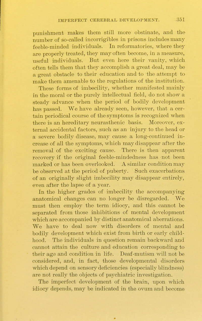 punishment makes them still more obstinate, and the number of so-called incorrigibles in prisons includes many feeble-minded individuals. In reformatories, where they are properly treated, they may often become, in a measure, useful individuals. But even here their vanity, which often tells them that they accomplish a great deal, may be a great obstacle to their education and to the attempt to make them amenable to the regulations of the institution. These forms of imbecility, whether manifested mainly in the moral or the purely intellectual field, do not show a steady advance when the period of bodily development has passed. We have already seen, however, that a cer- tain periodical course of the symptoms is recognized when there is an hereditary neurasthenic basis. Moreover, ex- ternal accidental factors, such as an injury to the head or a severe bodily disease, may cause a long-continued in- crease of all the symptoms, which may disappear after the removal of the exciting cause. There is then apparent recovery if the original feeble-mindedness has not been marked or has been overlooked. A similar condition may be observed at the period of puberty. Such exacerbations of an originally slight imbecility may disappear entirely, even after the lapse of a year. In the higher grades of imbecility the accompanying anatomical changes can no longer be disregarded. We must then employ the term idiocy, and this cannot be separated from those inhibitions of mental development which are accompanied by distinct anatomical aberrations. We have to deal now with disorders of mental and bodily development which exist from birth or early child- hood. The individuals in question remain backward and cannot attain the culture and education corresponding to their age and condition in life. Deaf-mutism will not be considered, and, in fact, those developmental disorders which depend on sensory deficiencies (especially blindness) are not really the objects of psychiatric investigation. The imperfect development of the brain, upon which idiocy depends, may be indicated in the ovum and become