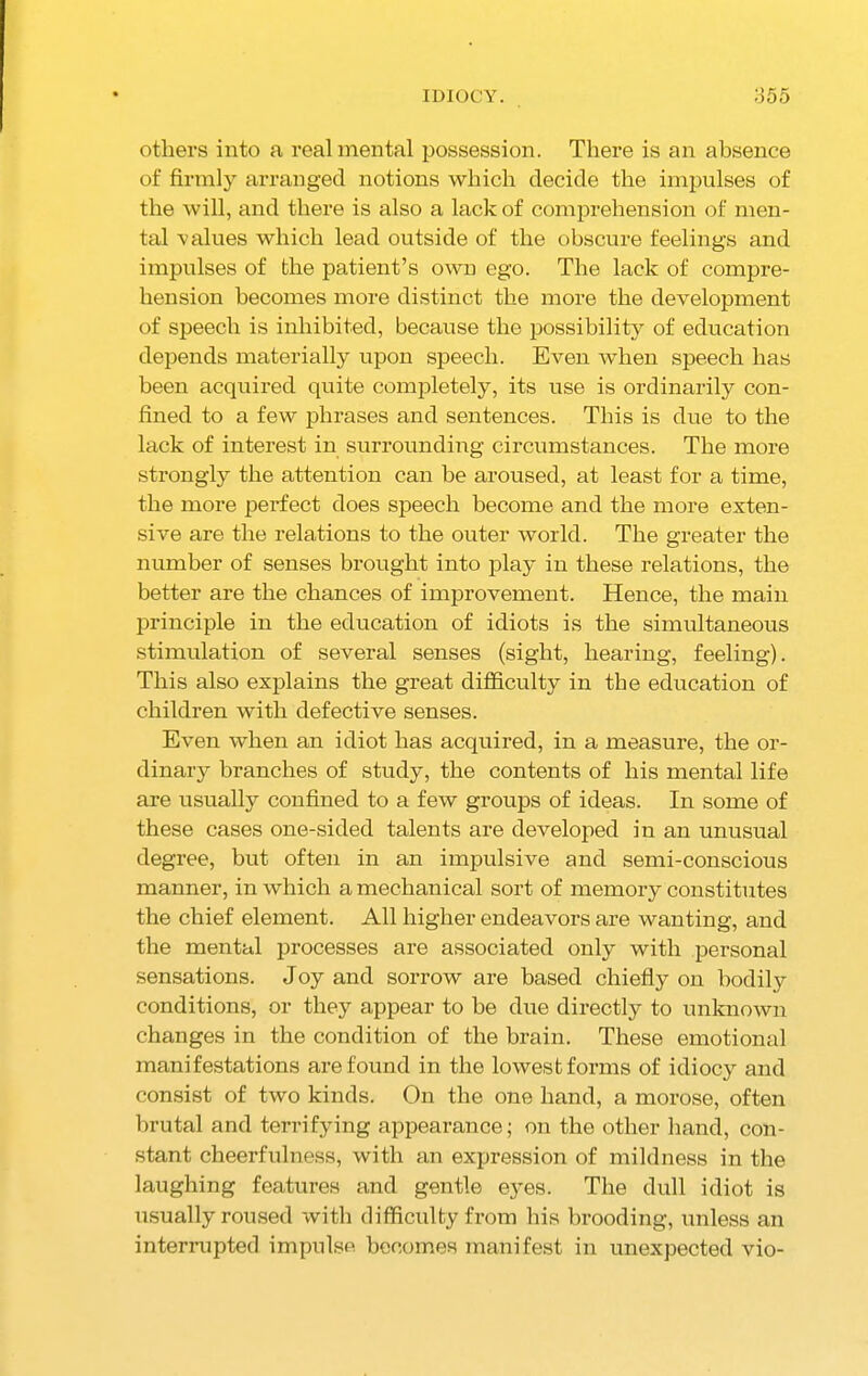 IDIOCY. o55 others into a real mental possession. There is an absence of firmly arranged notions which decide the impulses of the will, and there is also a lack of comprehension of men- tal values which lead outside of the obscure feelings and impulses of the patient’s own ego. The lack of compre- hension becomes more distinct the more the development of speech is inhibited, because the possibility of education depends materially upon speech. Even when speech has been acquired quite completely, its use is ordinarily con- fined to a few phrases and sentences. This is due to the lack of interest in surrounding circumstances. The more strongly the attention can be aroused, at least for a time, the more perfect does speech become and the more exten- sive are the relations to the outer world. The greater the number of senses brought into play in these relations, the better are the chances of improvement. Hence, the main principle in the education of idiots is the simultaneous stimulation of several senses (sight, hearing, feeling). This also explains the great difficulty in the education of children with defective senses. Even when an idiot has acquired, in a measure, the or- dinary branches of study, the contents of his mental life are usually confined to a few groups of ideas. In some of these cases one-sided talents are developed in an unusual degree, but often in an impulsive and semi-conscious manner, in which a mechanical sort of memory constitutes the chief element. All higher endeavors are wanting, and the mental processes are associated only with personal sensations. Joy and sorrow are based chiefly on bodily conditions, or they appear to be due directly to unknown changes in the condition of the brain. These emotional manifestations are found in the lowest forms of idiocy and consist of two kinds. On the one hand, a morose, often brutal and terrifying appearance; on the other hand, con- stant cheerfulness, with an expression of mildness in the laughing features and gentle eyes. The dull idiot is usually roused with difficulty from his brooding, unless an interrupted impulse becomes manifest in unexpected vio-