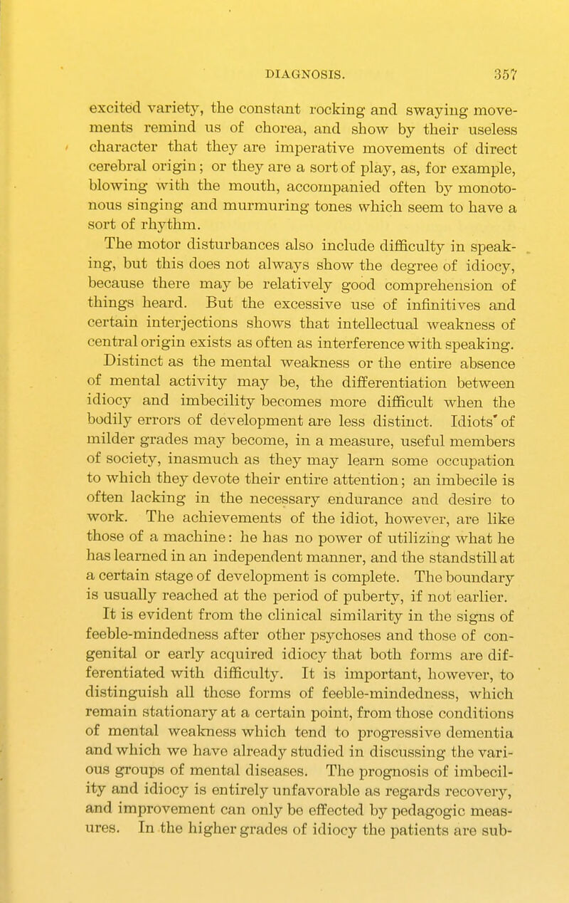 DIAGNOSIS. 35? excited variety, the constant rocking and swaying move- ments remind us of chorea, and show by their useless character that they are imperative movements of direct cerebral origin; or they are a sort of play, as, for example, blowing with the mouth, accompanied often by monoto- nous singing and murmuring tones which seem to have a sort of rhythm. The motor disturbances also include difficulty in speak- ing, but this does not always show the degree of idiocy, because there may be relatively good comprehension of things heard. But the excessive use of infinitives and certain interjections shows that intellectual weakness of central origin exists as often as interference with speaking. Distinct as the mental weakness or the entire absence of mental activity may he, the differentiation between idiocy and imbecility becomes more difficult when the bodily errors of development are less distinct. Idiots' of milder grades may become, in a measure, useful members of society, inasmuch as they may learn some occupation to which they devote their entire attention; an imbecile is often lacking in the necessary endurance and desire to work. The achievements of the idiot, however, are like those of a machine: he has no power of utilizing what he has learned in an independent manner, and the standstill at a certain stage of development is complete. The boundary is usually reached at the period of puberty, if not earlier. It is evident from the clinical similarity in the signs of feeble-mindedness after other psychoses and those of con- genital or early acquired idiocy that both forms are dif- ferentiated with difficulty. It is important, however, to distinguish all these forms of feeble-mindedness, which remain stationary at a certain point, from those conditions of mental weakness which tend to progressive dementia and which we have already studied in discussing the vari- ous groups of mental diseases. The prognosis of imbecil- ity and idiocy is entirely unfavorable as regards recovery, and improvement can only be effected by pedagogic meas- ures. In the higher grades of idiocy the patients are sub-