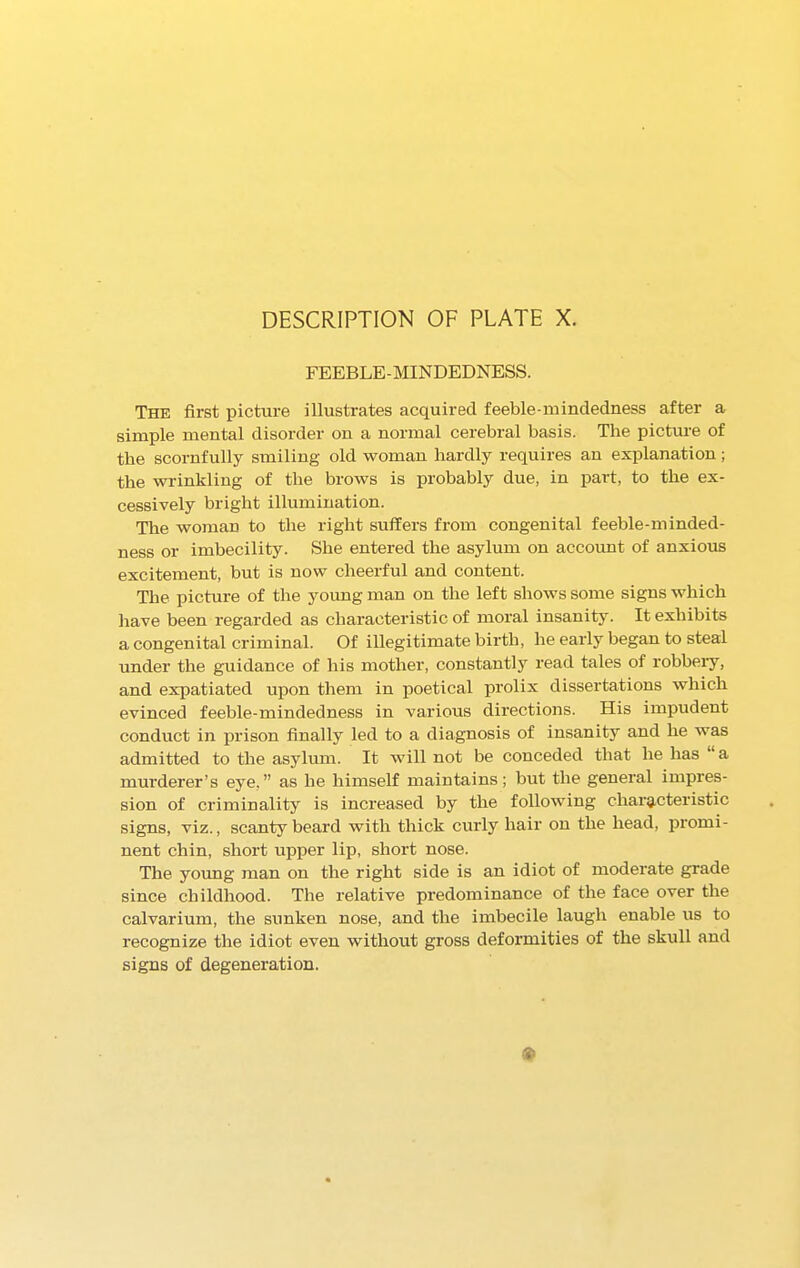 DESCRIPTION OF PLATE X. FEEBLE-MINDEDNESS. The first picture illustrates acquired feeble mindedness after a simple mental disorder on a normal cerebral basis. The picture of the scornfully smiling old woman hardly requires an explanation; the wrinkling of the brows is probably due, in part, to the ex- cessively bright illumination. The woman to the right suffers from congenital feeble-minded- ness or imbecility. She entered the asylum on account of anxious excitement, but is now cheerful and content. The picture of the young man on the left shows some signs which have been regarded as characteristic of moral insanity. It exhibits a congenital criminal. Of illegitimate birth, he early began to steal under the guidance of his mother, constantly read tales of robbery, and expatiated upon them in poetical prolix dissertations which evinced feeble-mindedness in various directions. His impudent conduct in prison finally led to a diagnosis of insanity and he was admitted to the asylum. It will not be conceded that he has “a murderer’s eye,” as he himself maintains; but the general impres- sion of criminality is increased by the following characteristic signs, viz., scanty beard with thick curly hair on the head, promi- nent chin, short upper lip, short nose. The young man on the right side is an idiot of moderate grade since childhood. The relative predominance of the face over the calvarium, the sunken nose, and the imbecile laugh enable us to recognize the idiot even without gross deformities of the skull and signs of degeneration.