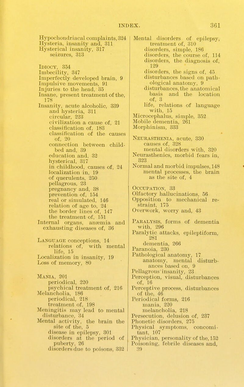 Hypochondriacal complaints, 324 Hysteria, insanity and, 311 Hysterical insanity, 317 seizures, 313 Idiocy, 354 Imbecility, 347 Imperfectly developed brain, 9 Impulsive movements, 91 Injuries to the head, 35 Insane, present treatment of the, 178 Insanity, acute alcoholic, 339 and hysteria, 311 circular, 223 civilization a cause of, 21 classification of, 183 classification of the causes of, 20 connection between child- bed and, 39 education and, 32 hysterical, 317 in childhood, causes of, 24 localization in, 19 of querulents, 250 pellagrous, 23 pregnancy and, 38 prevention of, 154 real or simulated, 146 relation of age to, 24 the border lines of, 147 the treatment of, 151 Internal organs, an semi a and exhausting diseases of, 36 Language conceptions, 14 relations of, with mental life, 15 Localization in insanity, 19 Loss of memory, 80 Mania, 201 periodical, 220 psychical treatment of, 216 Melancholia, 186 periodical, 218 treatment of, 198 Meningitis may lead to mental disturbance, 34 Mental activity, the brain the site of the, 5 disease in epilepsy, 301 disorders at the period of puberty, 26 disorders due to poisons, 332 Mental disorders of epilepsy, treatment of, 310 disorders, simple, 186 disorders, the course of, 114 disorders, the diagnosis of, 129 disorders, the signs of, 45 disturbances based on path- ological anatomy, 9 disturbances, the anatomical basis and the location of, 3 life, relations of language with, 15 Microcephalus, simple, 352 Mobile dementia, 261 Morphinism, 333 Neurasthenia, acute, 330 causes of, 328 mental disorders with, 320 Neurasthenics, morbid fears in, 323 Normal and morbid impulses, 148 mental processes, the brain as the site of, 4 Occupation, 33 Olfactory hallucinations, 56 Opposition to mechanical re- straint, 175 Overwork, worry and, 43 Paralysis, forms of dementia with, 296 Paralytic attacks, epileptiform, 281 dementia, 266 Paranoia, 230 Pathological anatomy, 17 anatomy, mental disturb- ances based on, 9 Pellagrous insanity, 23 Perception, visual, disturbances of, 16 Perceptive process, disturbances of the, 46 Periodical forms, 216 mania, 220 melancholia, 218 Persecution, delusion of, 237 Phonetic disorders, 275 Physical symptoms, concomi- tant, 107 Physician, personality of the, 152 Poisoning, febrile diseases and, 39