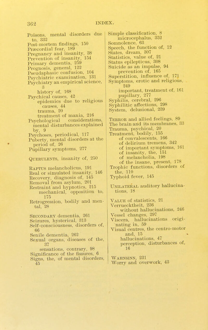 362 Poisons, mental disorders due to, 332 Post-mortem findings, 160 Praecordial fear, 189 Pregnancy and insanity, 38 Prevention of insanity, 154 Primary dementia, 259 Prognosis, general, 122 Pseudaphasic confusion, 104 Psychiatric examination, 131 Psychiatry an empirical science, 3 history of, 168 Psychical causes, 42 epidemics due to religious causes, 44 trauma, 20 treatment of mania, 216 Psychological considerations, mental disturbances explained by, 9 Psychoses, periodical, 117 Puberty, mental disorders at the period of, 26 Pupillary symptoms, 277 Querulents, insanity of, 250 Rapt us melancholicus, 191 Real or simulated insanity, 146 Recovery, diagnosis of, 145 Removal from asylum, 201 Restraint and hypnotics, 215 mechanical, opposition to, 175 Retrogression, bodily and men- tal, 28 Secondary dementia, 261 Seizures, hysterical, 313 Self-consciousness, disorders of, 66 Senile dementia, 262 Sexual organs, diseases of the, 37 sensations, contrary, 98 Significance of the fissures, 6 Signs, the, of mental disorders, 45 Simple classification, 8 microceplialus, 352 Somnolence, 63 Speech, the function of, 12 States, dream, 307 Statistics, value of, 21 Status epilepticus, 308 Suicide as an impulse, 94 prevention of, 165 Superstition, influence of, 171 Symptoms, erotic and religious, 249 important, treatment of, 161 pupillary, 277 Syphilis, cerebral, 296 Syphilitic affections, 298 System, delusional, 239 Terror and allied feelings, 89 The brain and its membranes, 33 Trauma, psychical, 20 Treatment, bodily, 155 of convalescents, 166 of delirium tremens, 342 of important symptoms, 161 of insanity, the, 151 of melancholia, 198 of the insane, present, 178 Trophic functions, disorder's of the, 110 Typhoid fever, 145 Unilateral auditory hallucina- tions, 18 Value of statistics, 21 Verruecktheit, 236 without hallucinations, 246 Vessel changes, 297 Viscera, hallucinations origi- nating in, 59 Visual centres, the centro-motor and, 15 hallucinations, 47 perception, disturbances of, 16 Wahnsinn, 231 Worry and overwork, 43