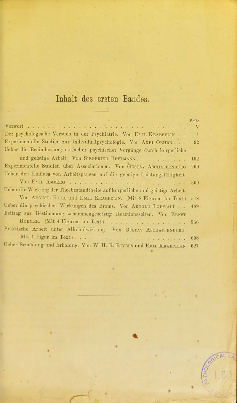 Inhalt des ersten Bandes. Seite Vorwort V Der psychologische Versuch in der Psychiatrie. Von Emil Kraepelin . . 1 Experimentelle Stndien zur Individualpaychologie. Von Axel Oehrn ... 92 Ueber die Beeinflussung einfacher psychischer Vorgänge durch körperliehe und geistige Arbeit. Von Siegfried Bettmann 152 Experimentelle Studien über Associationen. Von Gustav Aschaffenburg 209 Ueber den Einfluss von Arbeitspausen auf die geistige Leistungsfähigkeit. Von Emil Amberg 300 Ueber die Wirkung der Theebestandtheile auf körperliche und geistige Arbeit. Von August. Hoch und Emil Kraepelin. (Mit 8 Figuren im Text.) 378 Ueber die psychischen Wirkungen des Broms. Von Arnold Loewald . . 489 Beitrag zur Bestimmung zusammengesetzter llcactionszeiten. Von Ernst Roemer. (Mit 4 Figuren im Text.) 566 Praktische Arbeit unter Alkoholwirkung. Von Gustav Aschaffenburg. (Mit 1 Figur im Text.) 608 Ueber Ermüdung und Erholung. Von W. H. R. Rivers und Emil Kraepelin 627