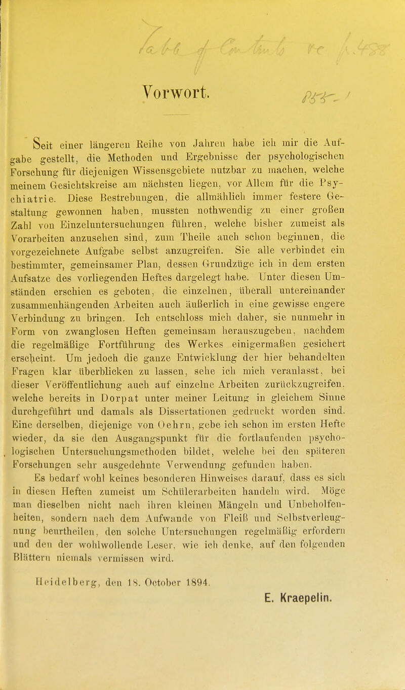 Vorwort. Seit eiuer Uiugercu Keihe von Jahren habe ich mir die Auf- gabe gestellt, die Methoden und Ergebnisse der psychologischen Forschung für diejenigen Wissensgebiete nutzbar zu machen, welche meinem Gesichtskreise am nächsten liegen, vor Allem für die Psy- chiatrie. Diese Bestrebuiigen, die allraählicb immer festere Gre- staltung gewonnen haben, mussten nothwendig zu einer großen Zahl von Einzeluntersucliungen führen, welche bisher zumeist als Vorarbeiten anzusehen sind, zum Theile auch schon beginnen, die vorgezeichnete Aufgabe selbst anzugreifen. Sie alle verbindet ein bestimmter, gemeinsamer Plan, dessen Grundzüge ich in dem ersten Aufsatze des vorliegenden Heftes dargelegt habe. Unter diesen Um- ständen erschien es geboten, die einzelnen, überall untereinander zusammenhängenden Arbeiten auch äußerlich in eine gewisse engere Verbindung zu bringen. Ich entschloss mich daher, sie nunmehr in Form von zwanglosen Heften gemeinsam herauszugeben, nachdem die regelmäßige Fortführung des Werkes einigermaßen gesichert erscheint. Um jedoch die ganze Entwicklung der hier behandelten Fragen klar überblicken zu lassen, sehe ich mich veranlasst, bei dieser Veröffentlichung auch auf einzelne Arbeiten zurückzugreifen, welche bereits in Dorpat unter meiner Leitung in gleichem Sinne durchgeführt und damals als Dissertationen gedruckt Avorden sind. Eine derselben, diejenige von Dehrn, gebe ich schon im ersten Hefte wieder, da sie den Ausgangspunkt für die fortlaufenden ])sycho- , logisclien Untersuchungsmethoden bildet, welche bei den späteren Forschungen sehr ausgedehnte Verwendung gefunden haben. Es bedarf wohl keines besonderen Hinweises darauf, dass es sich in diesen Heften zumeist um Schülerarbeiten handeln wird. Möge man dieselben nicht nach ihren kleinen Mängeln und Unbeholfen- heiten, sondern nach dem Aufwände von Fleiß und Selbstverleug- nung beurtheilen, den solche Untersuchungen regelmäßig erfordern und den der wohlwollende Leser, wie ich denke, auf den folgenden Blättern niemals vermissen wird. FIcidelberg, den IS. October 1894. E. Kraepelin.