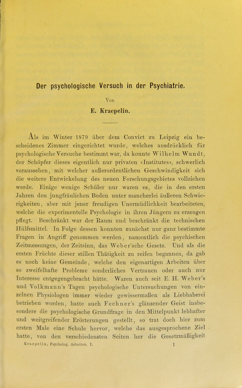 Der psychologische Versuch in der Psychiatrie. Von E. Kraepeliii. Als im Winter 1879 über dem Convict zu Leipzig ein be- scheidenes Zimmer eingerichtet wurde, welches ausdrücklich für psychologische Versuche bestimmt war, da konnte Wilhelm Wundt, der Schöpfer dieses eigentlich nur privaten »Institutes«, schwerlich voraussehen, mit welcher außerordentlichen Geschwindigkeit sich die weitere Entwickelung des neuen Forschungsgebietes vollziehen werde. Einige wenige Schüler nur waren es, die in den ersten Jahren den jungfräulichen Boden unter mancherlei äußeren Schwie- rigkeiten, aber mit jener freudigen Unermüdlichkeit bearbeiteten, welche die experimentelle Psychologie in ihren Jüngern zu erzeugen pflegt. Beschränkt war der Raum und beschränkt die technischen Hülfsmittel. In Folge dessen konnten zunächst nur ganz bestimmte Fragen in Angriff genommen werden, namentlich die psychischen Zeitmessungen, der Zeitsinn, das Weber'sche Gesetz. Und als die ersten Früchte dieser stillen Thätigkeit zu reifen begannen, da gab es noch keine Gemeinde, welche den eigenartigen Arbeiten über so zweifelhafte Probleme sonderliches Vertrauen oder auch nur Interesse entgegengebracht hätte. Waren auch seit E. H. Web er's und Volkmann's Tagen psychologische Untersuchungen von ein- zelnen Physiologen immer wieder gewissermaßen als Liebhaberei betrieben worden, hatte auch Fechner's glänzender Geist insbe- sondere die psychologische Grundfrage in den Mittelpunkt lebhafter und weitgreifender Erörterungen gestellt, so trat doch hier zum ersten Male eine Schule hervor, welche das ausgesprochene Ziel hatte, von den verschiedensten Seiten her die Gesetzmäßigkeit