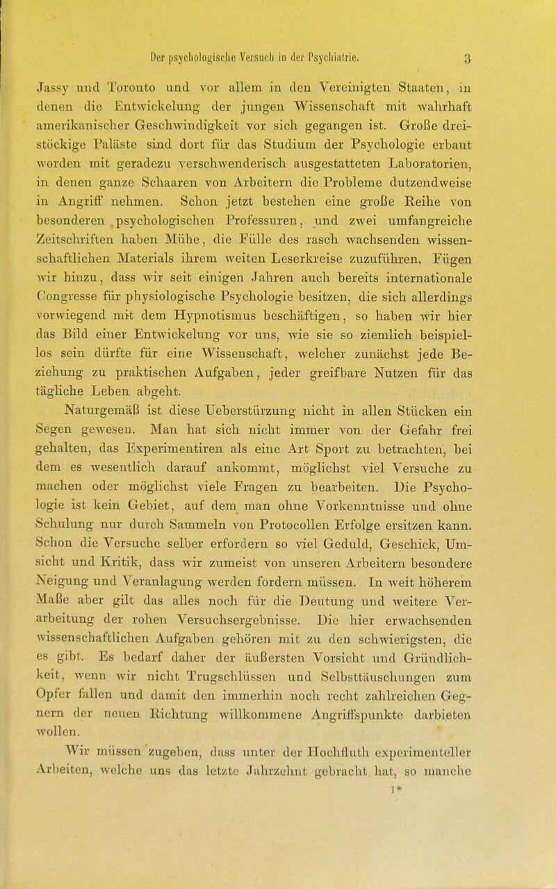 Jassy und Toronto und vor allem in den Vereinigten Staaten, in denen die Entwickelung der jungen Wissenschaft mit wahrhaft amerikanischer Geschwindigkeit vor sich gegangen ist. Große drei- stöckige Paläste sind dort für das Studium der Psychologie erbaut worden mit geradezu verschwenderisch ausgestatteten Laboratorien, in denen ganze Schaaren von Arbeitern die Probleme dutzendweise in Angriff nehmen. Schon jetzt bestehen eine große Reihe von besonderen psychologischen Professuren, und zwei umfangreiche Zeitschriften haben Mühe, die Fülle des rasch wachsenden wissen- schaftlichen Materials ihrem weiten Leserkreise zuzuführen. Fügen wir hinzu, dass wir seit einigen Jahren auch bereits internationale Congresse für physiologische Psychologie besitzen, die sich allerdings vorwiegend mit dem Hypnotismus beschäftigen, so haben wir hier das Bild einer Entwickelung vor uns, wie sie so ziemlich beispiel- los sein dürfte für eine Wissenschaft, welcher zunächst jede Be- ziehung zu praktischen Aufgaben, jeder greifbare Nutzen für das tägliche Leben abgeht; Naturgemäß ist diese Ueberstürzung nicht in allen Stücken ein Segen gewesen. Man hat sich nicht immer von der Gefahr frei gehalten, das Experimentiren als eine Art Sport zu betrachten, bei dem es wesentlich darauf ankommt, möglichst viel Versuche zu machen oder möglichst viele Fragen zu bearbeiten. Die Psycho- logie ist kein Gebiet, auf dem man ohne Vorkenntnisse und ohne Schulung nur durch Sammeln von Protocollen Erfolge ersitzen kann. Schon die Versuche selber erfordern so viel Geduld, Geschick, Um- sicht und Kritik, dass wir zumeist von unseren Arbeitern besondere Neigung und Veranlagung werden fordern müssen. In weit höherem Maße aber gilt das alles noch für die Deutung und weitere Ver- arbeitung der rohen Versuchsergebnisse. Die hier erwachsenden wissenschaftlichen Aufgaben gehören mit zu den schwierigsten, die es gibt. Es bedarf daher der äußersten Vorsicht und Gründlich- keit, wenn wir nicht Trugschlüssen und Selbsttäuschungen zum Opfer fallen und damit den immerhin noch recht zahlreichen Geg- nern der neuen Richtung willkommene Angriffspunkte darbieten wollen. Wir müssen zugeben, dass unter der Hochfluth experimenteller Arbeiten, welche uns das letzte Jahrzehnt gebracht, hat, so manche 1*