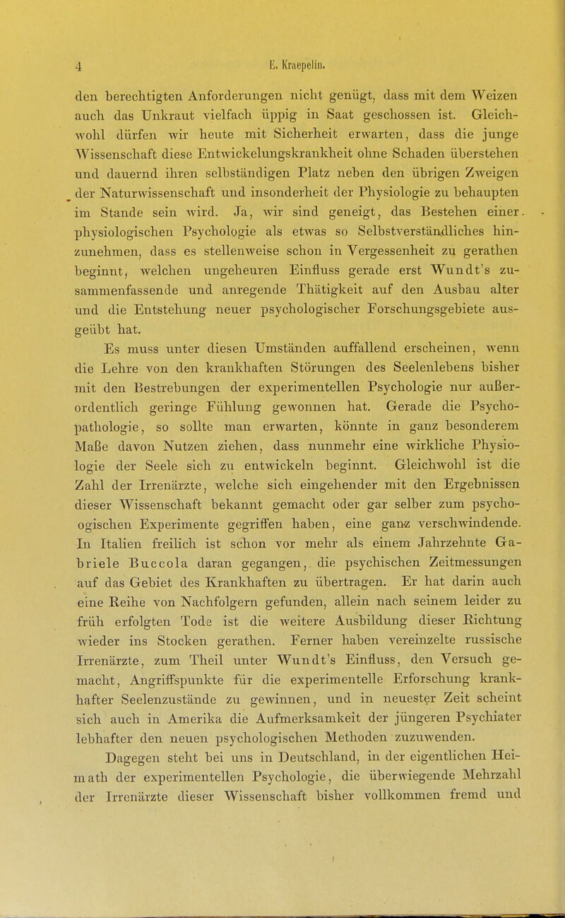 den berechtigten Anforderungen nicht genügt, dass mit dem Weizen auch das Unkraut vielfach üppig in Saat geschossen ist. Gleich- wohl dürfen wir heute mit Sicherheit erwarten, dass die junge Wissenschaft diese Eutwickelungskrankheit ohne Schaden überstehen und dauernd ihren selbständigen Platz neben den übrigen Zweigen der Naturwissenschaft und insonderheit der Physiologie zu behaupten im Stande sein wird. Ja, wir sind geneigt, das Bestehen einer, physiologischen Psychologie als etwas so Selbstverständliches hin- zunehmen, dass es stellenweise schon in Vergessenheit zu gerathen beginnt, welchen ungeheuren Einfluss gerade erst Wundt's zu- sammenfassende und anregende Thätigkeit auf den Ausbau alter und die Entstehung neuer psychologischer Forschungsgebiete aus- geübt hat. Es muss unter diesen Umständen auffallend erscheinen, wenn die Lehre von den krankhaften Störungen des Seelenlebens bisher mit den Bestrebungen der experimentellen Psychologie nur außer- ordentlich geringe Fühlung gewonnen hat. Gerade die Psycho- pathologie, so sollte man erwarten, könnte in ganz besonderem Maße davon Nutzen ziehen, dass nunmehr eine wirkliche Physio- logie der Seele sich zu entwickeln beginnt. Gleichwohl ist die Zahl der Irrenärzte, welche sich eingehender mit den Ergebnissen dieser Wissenschaft bekannt gemacht oder gar selber zum psycho- ogischen Experimente gegriffen haben, eine gan^; verschwindende. In Italien freilich ist schon vor mehr als einem Jahrzehnte Ga- briele Buccola daran gegangen,, die psychischen Zeitmessungen auf das Gebiet des Krankhaften zu übertragen. Er hat darin auch eine Reihe von Nachfolgern gefunden, allein nach seinem leider zu früh erfolgten Tode ist die Aveitere Ausbildung dieser Richtung wieder ins Stocken gerathen. Ferner haben vereinzelte russische In-enärzte, zum Theil unter Wundt's Einfluss, den Versuch ge- macht, Angriffspunkte für die experimentelle Erforschung krank- hafter Seelenzustände zu gewinnen, und in neuester Zeit scheint sich auch in Amerika die Aufmerksamkeit der jüngeren Psychiater lebhafter den neuen psychologischen Methoden zuzuwenden. Dagegen steht bei uns in Deutschland, in der eigentlichen Hei- math der experimentellen Psychologie, die überwiegende Mehrzahl der Irrenärzte dieser Wissenschaft bisher vollkommen fremd und