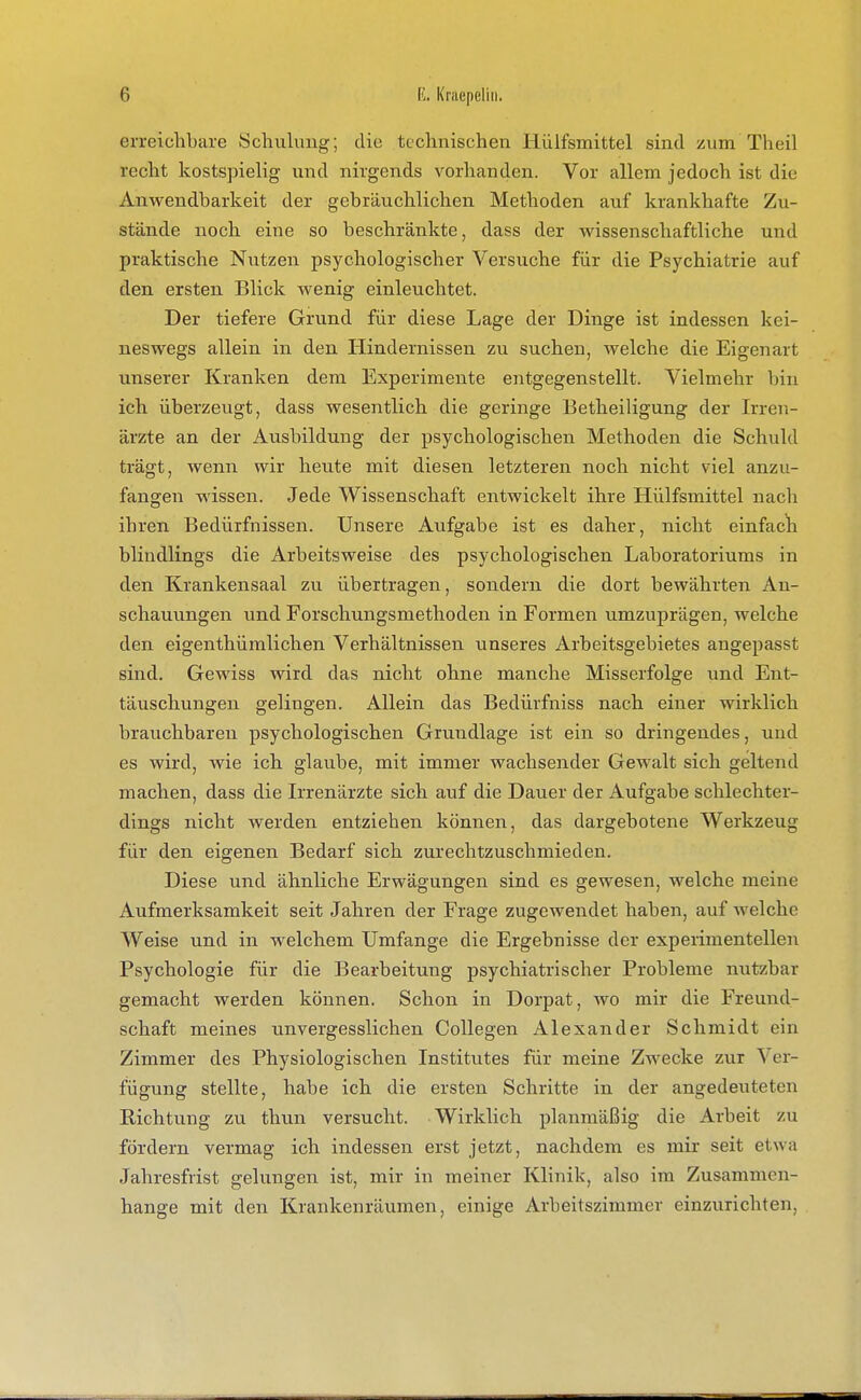 erreichbare Schulung; die technischen Hüifsmittel sind zum Theil recht kostspielig und nirgends vorhanden. Vor allem jedoch ist die Anwendbarkeit der gebräuchlichen Methoden auf krankhafte Zu- stände noch eine so beschränkte, dass der wissenschaftliche und praktische Nutzen psychologischer Versuche für die Psychiatrie auf den ersten Blick wenig einleuchtet. Der tiefere Grund für diese Lage der Dinge ist indessen kei- neswegs allein in den Hindernissen zu suchen, welche die Eigenart unserer Kranken dem Experimente entgegenstellt. Vielmehr bin ich überzeugt, dass wesentlich die geringe Betheiligung der Irren- ärzte an der Ausbildung der psychologischen Methoden die Schuld trägt, wenn wir heute mit diesen letzteren noch nicht viel anzu- fangen wissen. Jede Wissenschaft entwickelt ihre Hüifsmittel nach ihren Bedürfnissen. Unsere Aufgabe ist es daher, nicht einfach blindlings die Arbeitsweise des psychologischen Laboratoriums in den Krankensaal zu übertragen, sondern die dort bewährten An- schauungen und Forschungsmethoden in Formen umzuprägen, welche den eigenthümilchen Verhältnissen unseres Arbeitsgebietes angepasst sind. Gewiss wird das nicht ohne manche Misserfolge und Ent- täuschungen gelingen. Allein das Bedürfniss nach einer wirklich brauchbaren psychologischen Grundlage ist ein so dringendes, und es wird, wie ich glaube, mit immer wachsender Gewalt sich geltend machen, dass die Irrenärzte sich auf die Dauer der Aufgabe schlechter- dings nicht werden entziehen können, das dargebotene Werkzeug für den eigenen Bedarf sich zurechtzuschmieden. Diese und ähnliche Erwägungen sind es gewesen, welche meine Aufmerksamkeit seit Jahren der Frage zugewendet haben, auf welche Weise und in welchem Umfange die Ergebnisse der experimentellen Psychologie für die Bearbeitung psychiatrischer Probleme nutzbar gemacht werden können. Schon in Dorpat, wo mir die Freund- schaft meines unvergesslichen CoUegen Alexander Schmidt ein Zimmer des Physiologischen Institutes für meine Zwecke zur Ver- fügung stellte, habe ich die ersten Schritte in der angedeuteten Richtung zu thun versucht. Wirklich planmäßig die Arbeit zu fördern vermag ich indessen erst jetzt, nachdem es mir seit etwa Jahresfrist gelungen ist, mir in meiner Klinik, also im Zusammen- hange mit den Krankenräumen, einige Arbeitszimmer einzurichten,