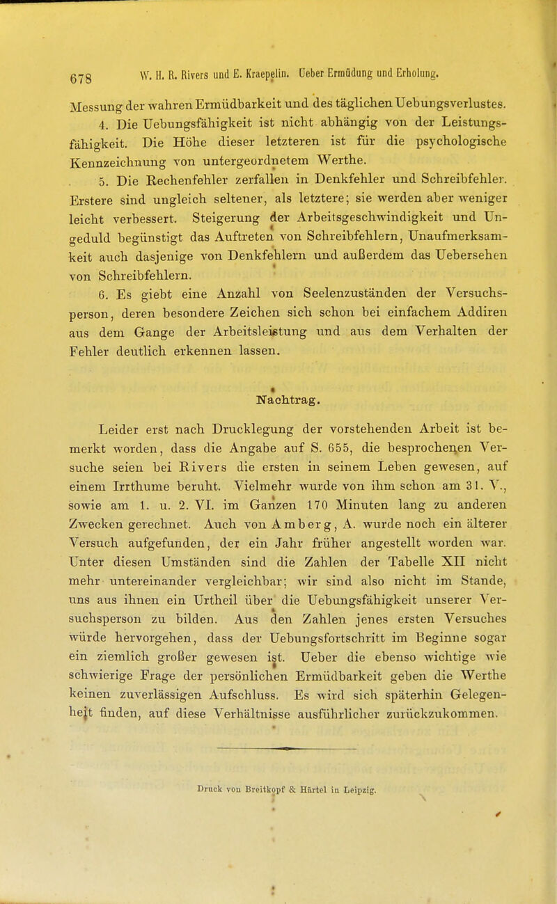 Messung der wahren Ermüdbarkeit und des täglichen Uebungsverlustes. 4. Die Uebungsfähigkeit ist nicht abhängig von der Leistungs- fähigkeit. Die Höhe dieser letzteren ist für die psychologische Kennzeichnung von untergeordnetem Werthe. 5. Die Rechenfehler zerfallen in Denkfehler und Schreibfehler. Erstere sind ungleich seltener, als letztere; sie werden aber weniger leicht verbessert. Steigerung der Arbeitsgeschwindigkeit und Un- geduld begünstigt das Auftreten von Schreibfehlern, Unaufmerksam- keit auch dasjenige von Denkfehlern und außerdem das Uebersehen von Schreibfehlern. 6. Es giebt eine Anzahl von Seelenzuständen der Versuchs- person, deren besondere Zeichen sich schon bei einfachem Addiren aus dem Gange der Arbeitsleistung und aus dem Verhalten der Fehler deutlich erkennen lassen. t Nachtrag. Leider erst nach Drucklegung der vorstehenden Arbeit ist be- merkt worden, dass die Angabe auf S. 655, die besprochenen Ver- suche seien bei Rivers die ersten in seinem Leben gewesen, auf einem Irrthume beruht. Vielmehr wurde von ihm schon am 31. V., sowie am 1. u. 2. VL im Ganzen 170 Minuten lang zu anderen Zwecken gerechnet. Auch von Amberg, A. wurde noch ein älterer Versuch aufgefunden, der ein Jahr früher angestellt worden war. Unter diesen Umständen sind die Zahlen der Tabelle XII nicht mehr untereinander vergleichbar; wir sind also nicht im Stande, uns aus ihnen ein Urtheil über die Uebungsfähigkeit unserer Ver- suchsperson zu bilden. Aus den Zahlen jenes ersten Versuches würde hervorgehen, dass der üebungsfortschritt im Beginne sogar ein ziemlich großer gewesen ist. Ueber die ebenso wichtige wie schwierige Frage der persönlichen Ermüdbarkeit geben die Werthe keinen zuverlässigen Aufschluss. Es wird sich späterhin Gelegen- heit finden, auf diese Verhältnisse ausführlicher zurückzukommen. Druck vou Breitkopf & Härtel iu Leipzig.