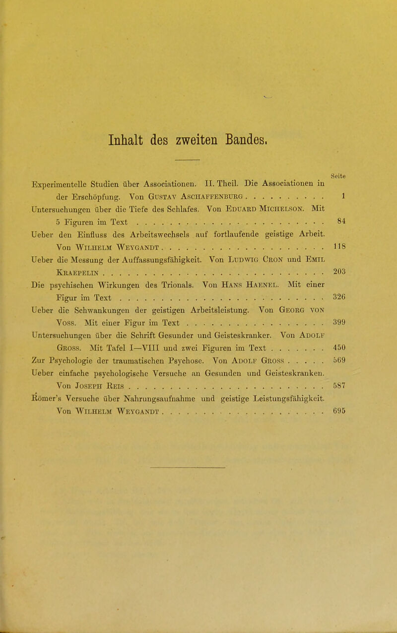 Inhalt des zweiten Bandes. Seite Experimentelle Studien über Associationen. II. Theil. Die Associationen in der Erschöpfung. Von Gustav Aschaffenburg 1 Untersuchungen über die Tiefe des Schlafes. Von Eduard Michelson. Mit 5 Figuren im Text 84 Ueber den Einfluss des Arbeits wechseis auf fortlaufende geistige Arbeit. Von Wilhelm Weygandt 118 Ueber die Messung der Auffassungsfähigkeit. Von Ludwig Cron und Emil Kraepelin 203 Die psychischen Wirkungen des Trionals. Von Hans Haenel. Mit einer Figur im Text 326 Ueber die Schwankungen der geistigen Arbeitsleistung. Von Georg von Voss. Mit einer Figur im Text 399 Untersuchungen über die Schrift Gesunder und Geisteskranker. Von Adolf Gross. Mit Tafel I—VIII und zwei Figuren im Text 450 Zur Psychologie der traumatischen Psychose. Von Adolf Gross 569 Ueber einfache psychologische Versuche an Gesimden und Geisteskranken. Von Joseph Reis 587 Römer's Versuche über Nahrungsaufnahme und geistige Leistungsfähigkeit. Von Wilhelm Weygandt 695