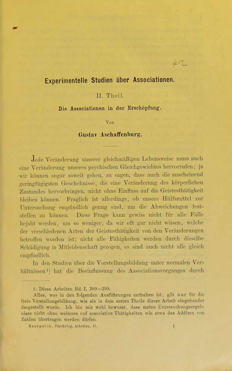 Experimentelle Studien über Associationen. II. Theil. Die Associationen in der Erschöpfung. Von Gustay Aschaffeniburg. Jede Yeränclerung unserer gleiclimäßigen Lebensweise muss auch eine Veränderung unseres psychischen GleichgCAvichtes hervorrufen; ja wir können sogar soweit gehen, zu sagen, dass auch die anscheinend geringfügigsten Geschelmisse, die eine Veränderung des körperhchen Zustandes hervorbringen, nicht ohne Einfiuss auf die G-eistesthätigkeit bleiben können. Fraghch ist allerdings, ob unsere Hülfsmittel zur Untersuchung empfindhch genug sind, um die Abweichungen fest- stellen zu können. Diese Frage kann gewiss nicht für alle Fälle bejaht werden, um so weniger, da Avir oft gar nicht wissen, welche der verschiedenen Arten der Geistesthätigkeit von den Veränderungen betroffen worden ist; nicht alle Fähigkeiten werden durch dieselbe Schädigung in Mitleidenschaft gezogen, es sind auch nicht alle gleich empfindlicb. In den Studien über die Vorstellungsbildung unter normalen Ver- hältnissen') hat die Beeinflussung des Associationsvorganges durch 1) Diese Arbeiten Bd. I, 209—299. Alles, w.i.s in den folgenden Ansführungen enthalten ist, gilt nur für die freie VorstcUungsbildimg, wie sie in dem ersten Thcile dieser Arbeit eingehender dargestellt wurde. Ich bin mir wohl bcwusst, dass meine Untcrsiichungsergeb- nisse nicht ohne weiteres auf associative Thätigkeiten wie etwa das Addiren von Zahlen übertragen werden dürfen.