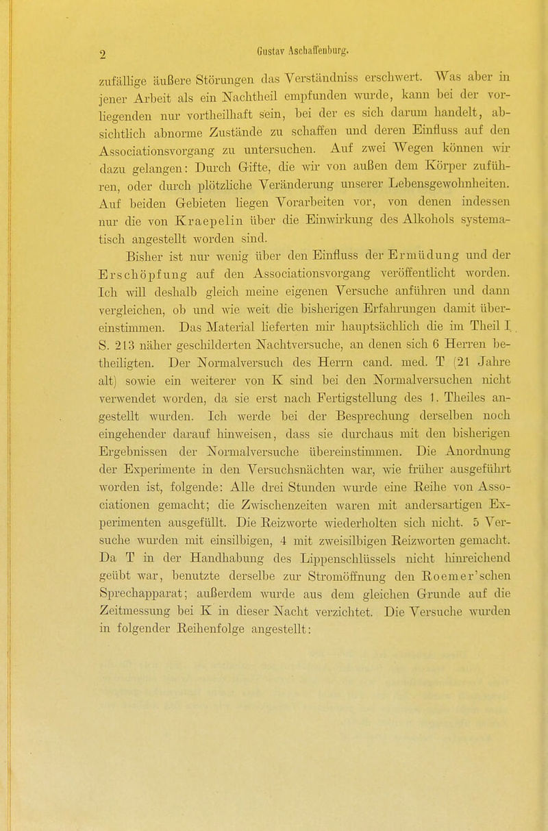 zufällige äußere Störungen das Verstäntlniss erschwert. Was aber in jener Arbeit als ein Nacbtheil empfunden wurde, kann bei der vor- liegenden nur vortheilliaft sein, bei der es sieb darum handelt, ab- sichtlich abnorme Zustände zu schaffen und deren Einfluss auf den Associationsvorgang zu untersuchen. Auf zwei Wegen können wir dazu gelangen: Durch Grifte, die wir von außen dem Köi-per zufüli- ren, oder durch plötzHche Veränderung unserer Lebensgewohnheiten. Auf beiden G-ebieten hegen Vorarbeiten vor, von denen indessen nur die von Kraepelin über die Einwii'kung des Alkohols systema- tisch angestellt worden sind. Bisher ist nur wenig über den Einfluss der Ermüdung und der Erschöpfung auf den Associationsvorgang veröffenthcht worden. Ich will deshalb gleich meine eigenen Versuche anfüln-en und dann vergleichen, ob und wie weit die bisherigen Erfahi-ungen damit ül^er- einstiinmen. Das Material heferten mir hauptsächHch die im Theil I S. 213 näher geschilderten Nachtversuche, an denen sich 6 Herren be- theiligten. Der Normalversuch des Herrn cand. med. T (21 Jahre alt) sowie ein weiterer von K sind bei den Normalversuchen nicht verwendet worden, da sie erst nach Fertigstellung des 1. Theiles an- gestellt wurden. Ich werde bei der Besprechung derselben noch eingehender darauf hinweisen, dass sie durchaus mit den bisherigen Ergebnissen der Noimalversuche übereinstimmen. Die Anordnung der Experimente in den Versuchsnächten war, wie früher ausgeführt worden ist, folgende: Alle drei Stunden wurde eine Eeüie von Asso- ciationen gemacht; die Zwischenzeiten waren mit andersartigen Ex- perimenten ausgefüllt. Die Heizwerte wiederholten sich nicht. 5 Ver- suche wm-den mit einsilbigen, 4 mit zweisilbigen ßeizAVorten gemacht. Da T in der Handhabung des Lippenschlüssels nicht liim-eichend geübt war, benutzte derselbe zur Stromöffnung den Roemer'sehen Sprechapparat; außerdem Avurde aus dem gleichen Grunde auf die Zeitmessung bei K in dieser Nacht verzichtet. Die Versuclie wurden in folgender Reihenfolge angestellt: