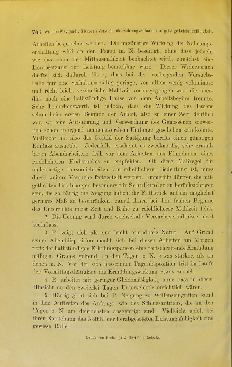 Arbeiten besiirochen werden. Die ungünstige Wirkung der Nahrungs- enthaltung Avird an den Tagen m. N. beseitigt, ohne dass jedoch, wie das nach der Mittagsmahlzeit beobachtet wird, zunächst eine Herabsetzung der Leistung bemerkbar wäre. Dieser Widerspruch dürfte sich dadurch lösen, dass bei der vorliegenden Versuchs- reihe nur eine verhältnissmäßig geringe, vor allem wenig voluminöse und recht leicht verdauliche Mahlzeit vorausgegangen war, die über- dies noch eine halbstündige Pause von dem Arbeitsbeginn trennte. Sehr bemerkenswert!! ist jedoch, dass die Wirkung des Essens schon beim ersten Beginne der Arbeit, also zu einer Zeit deutlich war, wo eine Aufsaugung und Verwerthung des Genossenen schAver- lich schon in irgend nennenswerthem Umfange geschehen sein konnte. Vielleicht hat also das Gefülil der Sättigung bereits einen günstigen Einfluss ausgeübt. Jedenfalls erscheint es zweckmäßig, sehi* ermüd- baren Abendarbeitern früh vor dem Arbeiten das Einnehmen eines reichlicheren Frühstückes zu empfehlen. Ob diese Maßregel für andersartige Persönlichkeiten von erheblicherer Bedeutung ist, muss durch weitere Versuche festgestellt werden. Immerhin dürften die mit- getheilten Erfahrungen besonders für Schulkinder zu berücksichtigen sein, die so häufig die Neigung haben, ihr Frühstück auf ein möglichst geringes Maß zu beschränken, zumal ihnen bei dem frühen Beginne des Unterrichts meist Zeit und Buhe zu reichlicherer Mahlzeit fehlt. 2. Die Uebung wird durch wechselnde Versuchsverhältnisse nicht beeinflusst. 3. R. zeigt sich als eine leicht ermüdbare Natur. Auf Grund seiner Abenddisposition macht sich bei diesen Arbeiten am Morgen trotz der halbstündigen Erholungspausen eine fortschreitende Ermüdung mäßigen Grades geltend, an den Tagen o. N. etwas stärkex', als an denen m. N. Vor der sich bessernden Tagesdisposition tritt im Laufe der Vormittagsthätigkeit die Ermüdungswirkung etwas zurück. 4. B. arbeitet mit geringer Gleichmäßigkeit, ohne dass in dieser Hinsicht an den zweierlei Tagen Unterschiede ersichtlich Avären. 5. Häufig giebt sich bei R. Neigung zu Willenseingriffen kund in dem Auftreten des Anfangs- wie des Schlussantriebs, die an den Tagen o. N. am deutlichsten ausgeprägt sind. Vielleicht spielt bei ihrer Entstehung das Gefülil der herabgesetzten Leistungsfähigkeit eine gewisse Rolle. Druck von biuilkoiif & Uärtol in Leipzig.