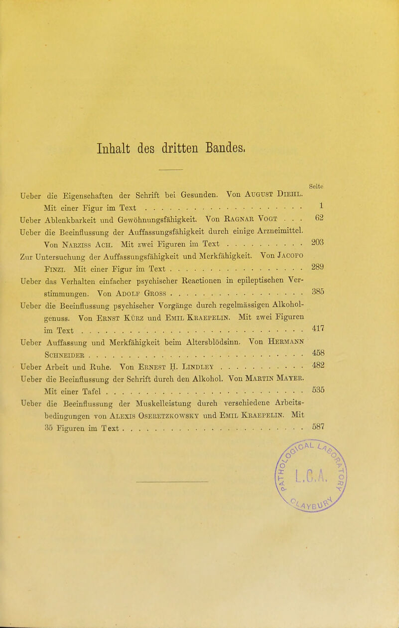 Inhalt des dritten Bandes. Seite Ueber die Eigenschaften der Schrift bei Gesunden. Von AuGtJST Diehl. Mit einer Figur im Text Ueber Ablenkbarkeit und Gewöhnungsfähigkeit. Von Ragnar Vogt . . . Ueber die Beeinflussung der Auffassungsfähigkeit durch einige Arzneimittel. Von Nakziss Ach. Mit zwei Figuren im Text Zur Untersuchung der Auffassungsfähigkeit und Merkfähigkeit. Von Jacofo FiNZi. Mit einer Figur im Text Ueber das Verhalten einfacher psychischer Reactionen in epileptischen Ver- stimmungen. Von Adolf Gross Ueber die Beeinflussung psychischer Vorgänge durch regelmässigen Alkohol- genuss. Von Ernst Kürz und Emil Kraepelin. Mit zwei Figuren im Text Ueber Auffassung und Merkfähigkeit beim Altersblödsinn. Von Hermann Schneider Ueber Arbeit imd Ruhe. Von Ernest H. Lindley Ueber die Beeinflussung der Schrift durch den Alkohol. Von Martin Mater. Mit einer Tafel Ueber die Beeinflussung der Muskelleistung durch verschiedene Arbeits- bedingungen von Alexis Oseretzkowsky imd Emil Kraerelin. Mit 35 Figuren im Text 1 62 203 289 385 417 458 482 535 587