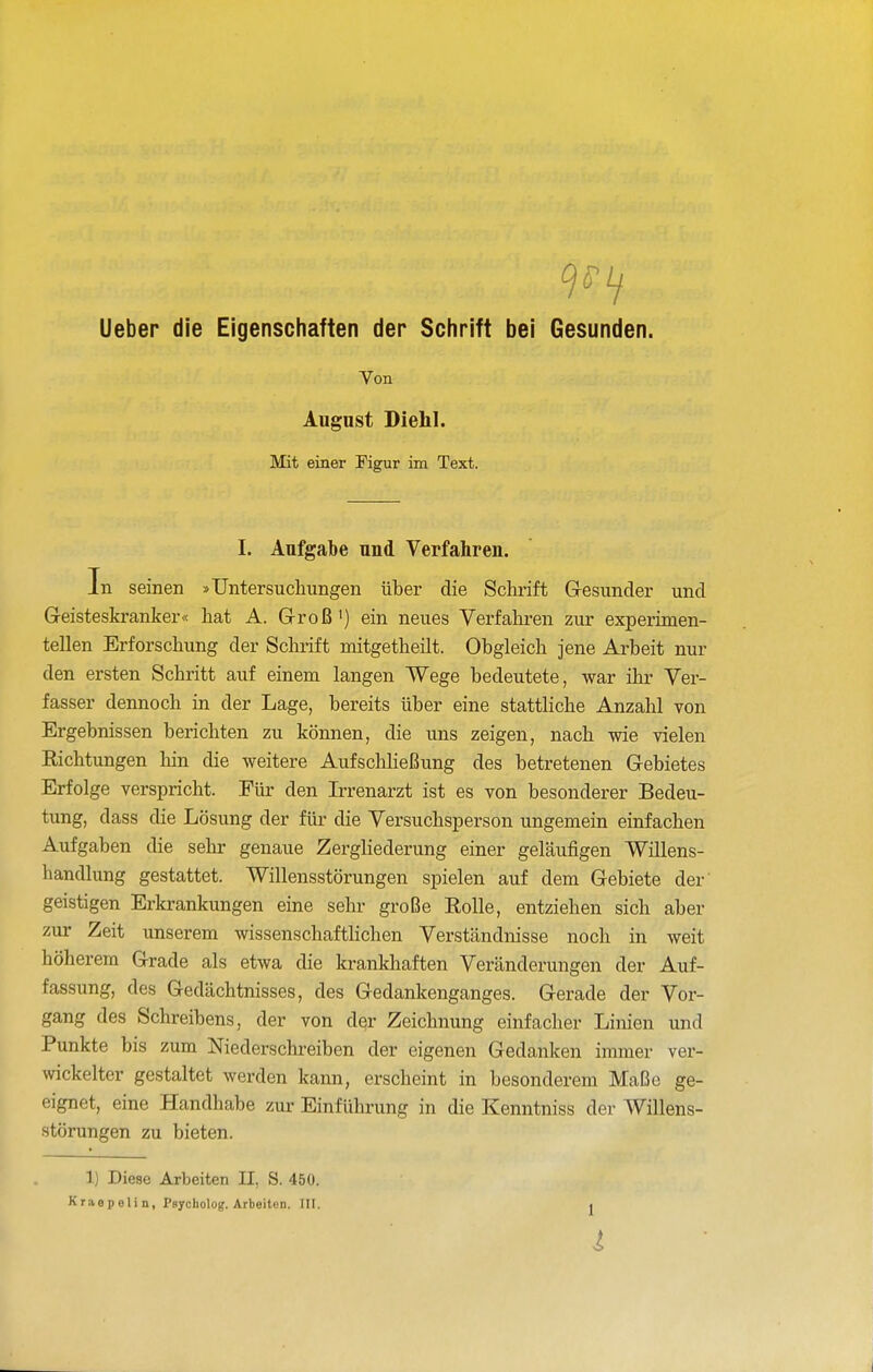 9^^ Ueber die Eigenschaften der Schrift bei Gesunden. Von Augnst Diehl. Mit einer Figur im Text. I. Aufgabe und Verfahren. In seinen »Untersuchungen über die Schrift Gesunder und Geisteskranker« hat A. Groß •) ein neues Verfahren zur experimen- tellen Erforschung der Schrift mitgetheüt. Obgleich jene Arbeit nur den ersten Schritt auf einem langen Wege bedeutete, war ihr Ver- fasser dennoch in der Lage, bereits über eine stattliche Anzahl von Ergebnissen berichten zu können, die uns zeigen, nach wie vielen Richtungen hin die weitere AufschHeßung des betretenen Gebietes Erfolge verspricht. Für den Irrenarzt ist es von besonderer Bedeu- tung, dass die Lösung der für die Versuchsperson ungemein einfachen Aufgaben die sehr genaue Zergliederung einer geläufigen Willens- handlung gestattet. Willensstörungen spielen auf dem Gebiete der' geistigen Erkrankungen eine sehr große Rolle, entziehen sich aber zur Zeit unserem wissenschaftlichen Verständnisse noch in weit höherem Grade als etwa die krankhaften Veränderungen der Auf- fassung, des Gedächtnisses, des Gedankenganges. Gerade der Vor- gang des Schreibens, der von der Zeichnung einfacher Linien und Punkte bis zum Niederschi-eiben der eigenen Gedanken immer ver- wickelter gestaltet werden kann, erscheint in besonderem Maße ge- eignet, eine Handhabe zur Einführung in die Kenntniss der Willens- störungen zu bieten. 1) Diese Arbeiten II, S. 450. Kraepelin, Psycholog. Arbeiten. III. ^