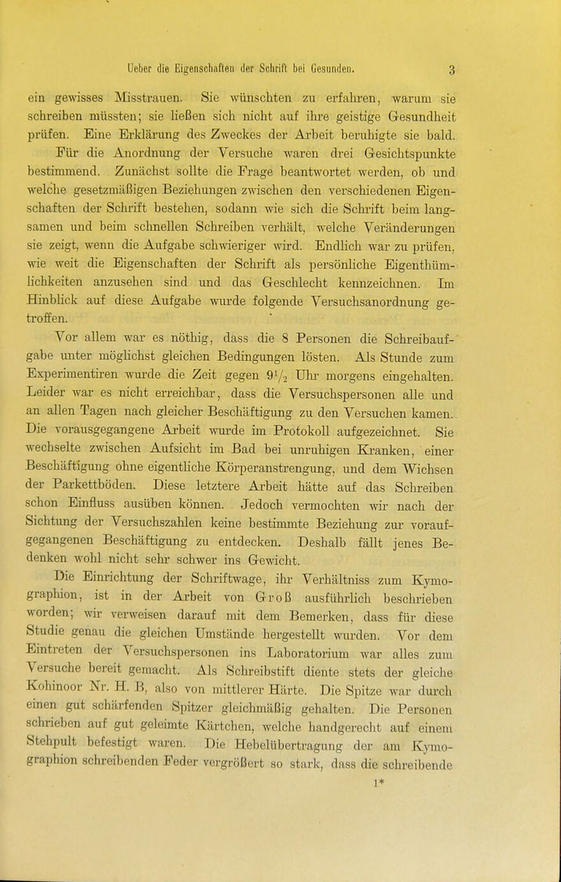 ein gewisses Misstrauen. Sie wünschten zu erfahren, warum sie schreiben müssten; sie heßen sich nicht auf ihre geistige Gresundheit prüfen. Eine Erklärung des Zweckes der Arbeit beruhigte sie bald. Eür die Anordnung der Versuche waren drei Gesichtspunkte bestimmend. Zunächst sollte die Frage beantwortet werden, ob und welche gesetzmäßigen Beziehungen zwischen den verschiedenen Eigen- schaften der Schrift bestehen, sodann wie sich die Schrift beim lang- samen und beim schnellen Schreiben verhält, welche Veränderungen sie zeigt, wenn die Aufgabe schwieriger wird. Endlich war zu prüfen, wie weit die Eigenschaften der Schrift als persönliche Eigenthüm- hchkeiten anzusehen sind und das Geschlecht kennzeichnen. Im HinbHck auf diese Aufgabe wurde folgende Versuchsanordnung ge- troffen. Vor allem war es nöthig, dass die 8 Personen die Schreibauf- gabe unter möghchst gleichen Bedingungen lösten. Als Stunde zum Experimentiren wurde die Zeit gegen 91/2 ühi- morgens eingehalten. Leider war es nicht erreichbar, dass die Versuchspersonen alle und an allen Tagen nach gleicher Beschäftigung zu den Versuchen kamen. Die vorausgegangene Arbeit wurde im Protokoll aufgezeichnet. Sie wechselte zwischen Aufsicht im Bad bei unruhigen Ki-anken, einer Beschäftigung ohne eigentliche Körperanstrengung, und dem Wichsen der Parkettböden. Diese letztere Arbeit hätte auf das Schreiben schon Einfluss ausüben können. Jedoch vermochten wii- nach der Sichtung der Versuchszahlen keine bestimmte Beziehung zur vorauf- gegangenen Beschäftigung zu entdecken. Deshalb fällt jenes Be- denken wohl nicht sehr schwer ins Gewicht. Die Einrichtung der Schriftwage, ihr Verhältniss zum Kjmo- graphion, ist in der Arbeit von Groß ausführlich beschrieben worden; wir verweisen darauf mit dem Bemerken, dass für diese Studie genau die gleichen Umstände hergestellt wurden. Vor dem Emtreten der Versuchspersonen ins Laboratorium war alles zum Versuche bereit gemacht. Als Schreibstift diente stets der gleiche Kohinoor Nr. H. B, also von mittlerer Härte. Die Spitze war durch einen gut schärfenden Spitzer gleichmäßig gehalten. Die Personen schrieben auf gut geleimte Kärtchen, welche handgerecht auf einem Stehpult befestigt waren. Die Hebelübertragung der am K}Tno- graphion schreibenden Feder vergrößert so stark, dass die schreibende 1*