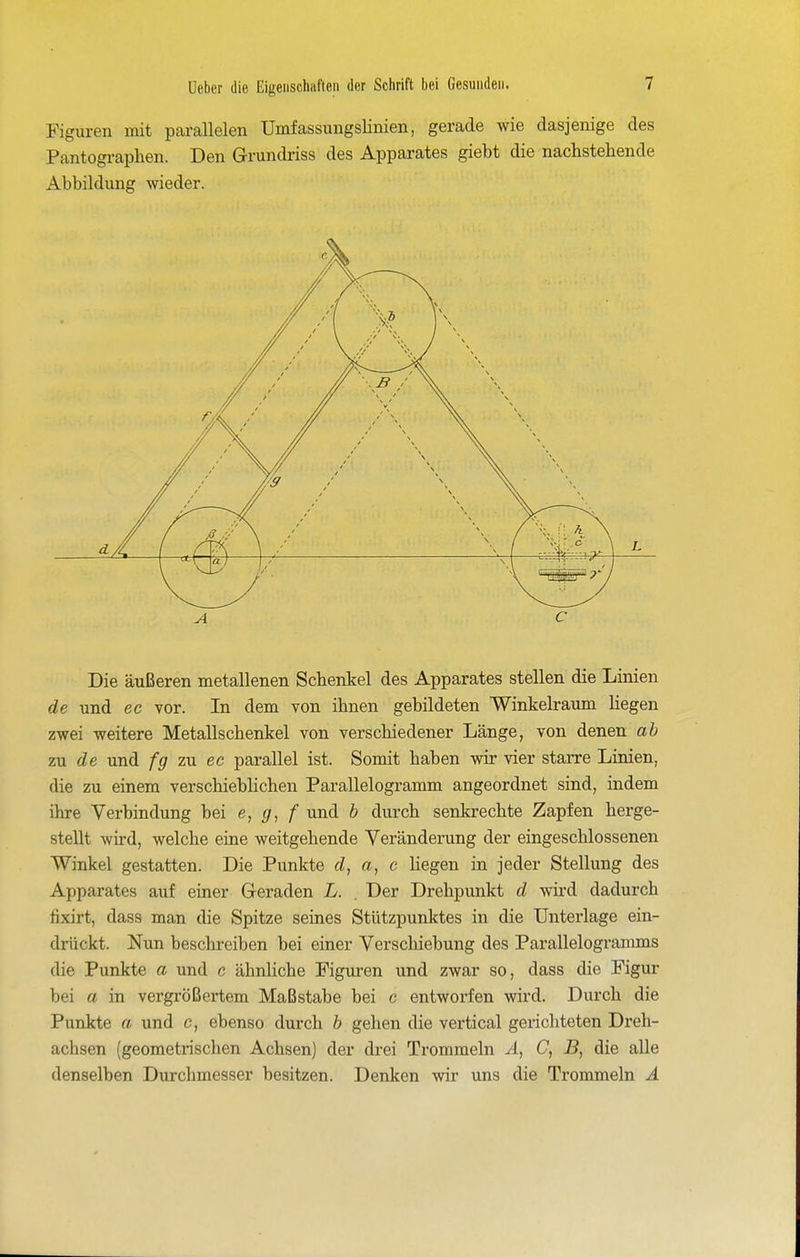 Figuren mit parallelen Umfassungslinien, gerade wie dasjenige des Pantograplien. Den Grundriss des Apparates giebt die nachstehende Abbildung wieder. Die äußeren metallenen Schenkel des Apparates stellen die Linien de und ec vor. In dem von ihnen gebildeten Winkelravmi liegen zwei weitere Metallschenkel von verschiedener Länge, von denen ah zu de und fg zu ec parallel ist. Somit haben wir vier starre Linien, die zu einem verschieblichen Parallelogramm angeordnet sind, indem ihre Verbindung bei e, </, / und h durch senkrechte Zapfen herge- stellt wird, welche eine weitgehende Veränderung der eingeschlossenen Winkel gestatten. Die Punkte d, a, c Hegen in jeder Stellung des Apparates auf einer Geraden L. . Der Drehpunkt d wii'd dadurch fixirt, dass man die Spitze seines Stützpunktes in die Unterlage ein- drückt. Nun beschreiben bei einer Verschiebung des Parallelogramms die Punkte a und c ähnliche Figuren und zwar so, dass die Figur bei a in vergrößertem Maßstabe bei c entworfen wird. Durch die Punkte a und c, ebenso durch b gehen die vertical gerichteten Dreh- achsen (geometrischen Achsen) der drei Trommeln A, C, B, die alle denselben Durchmesser besitzen. Denken wir uns die Trommeln Ä