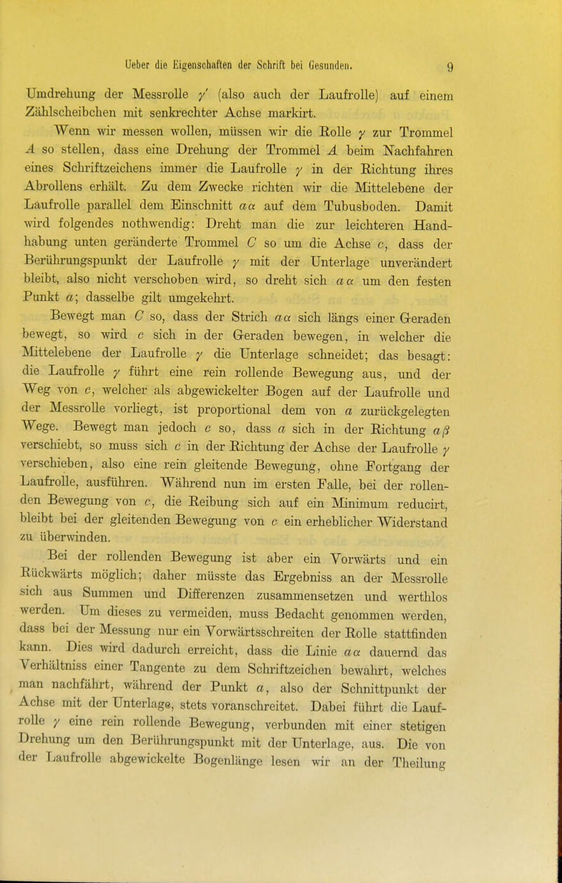 Umdrehung der Messrolle y' (also auch der Laufrolle) auf einem Zählscheibchen mit senki-echter Achse markii't. Wenn wir messen wollen, müssen wir die Rolle y zur Trommel Ä so stellen, dass eine Drehung der Trommel Ä beim Nachfahren eines Schriftzeichens immer die Laufrolle y in der Richtung ihres Abrollens erhält. Zu dem Zwecke richten wir die Mittelebene der Laufi'olle parallel dem Einschnitt aa auf dem Tubusboden. Damit wird folgendes nothwendig: Dreht man die zur leichteren Hand- habung imten geränderte Trommel C so um die Achse c, dass der Berührungspunkt der Laufi-oUe y mit der Unterlage unverändert bleibt, also nicht verschoben wird, so dreht sich a« um den festen Punkt a; dasselbe gilt umgekehi't. Bewegt man C so, dass der Strich aa sich längs einer G-eraden bewegt, so wird c sich in der Geraden bewegen, in welcher die Mittelebene der Laufrolle / die Unterlage schneidet; das besagt: die Laufrolle y führt eine rein rollende Bewegung aus, und der Weg von c, welcher als abgewickelter Bogen auf der Laufi-olle und der Messrolle vorhegt, ist proportional dem von a zurückgelegten Wege. Bewegt man jedoch c so, dass a sich in der Richtung aß verschiebt, so muss sich c in der Richtung der Achse der Laufrolle / verschieben, also eine rein gleitende Bewegung, ohne Fortgang der Laufrolle, ausfühi-en. Während nun im ersten Falle, bei der rollen- den Bewegung von c, die Reibung sich auf ein Minimum reducii't, bleibt bei der gleitenden Bewegung von c ein erheblicher Widerstand zu übenvinden. Bei der rollenden Bewegung ist aber ein Vorwärts und ein Rückwärts möglich; daher müsste das Ergebniss an der Messrolle sich aus Summen und Differenzen zusammensetzen und werthlos werden. Um dieses zu vermeiden, muss Bedacht genommen werden, dass bei der Messung nur ein Vorwärtsschreiten der Rolle stattfinden kann. Dies wird dadui-ch erreicht, dass die Linie aa dauernd das Verhältniss einer Tangente zu dem Schi-iftzeichen bewahrt, welches ^ man nachfährt, während der Punkt a, also der Schnittpunkt der Achse mit der Unterlage, stets voranschreitet. Dabei führt die Lauf- rolle y eine rein rollende Bewegung, verbunden mit einer stetigen Drehung um den Berührungspunkt mit der Unterlage, aus. Die von der Laufrolle abgewickelte Bogenlänge lesen wir an der Theilung