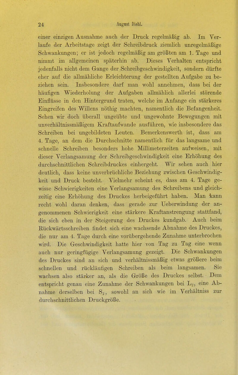 einer einzigen Ausnahme auch der Druck regelmäßig ab. Im Ver- laufe der Arbeitstage zeigt der Schreibdruck ziemlich unregelmäßige Schwankungen; er ist jedoch regelmäßig am größten am 1. Tage und nimmt im allgemeinen späterhin ab. Dieses Verhalten entspricht jedenfalls nicht dem Gange der Schreibgeschwindigkeit, sondern dürfte eher auf die allmähhche Erleichterung der gestellten Aufgabe zu be- ziehen sein. Insbesondere darf man wohl annehmen, dass bei der häufigen Wiederholung der Aufgaben allmählich allerlei störende Einflüsse in den Hintergrund traten, welche im Anfange ein stärkeres Eingreifen des Willens nöthig machten, namentlich die Befangenheit. Sehen wir doch überall ungeübte und ungewohnte Bewegungen mit unverhältnissmäßigem Kraftaufwande ausführen, wie insbesondere das Schreiben bei ungebildeten Leuten. Bemerkenswerth ist, dass am 4. Tage, an dem die Durchschnitte namenthch für das langsame und schnelle Schreiben besonders hohe Millimeterzeiten aufweisen, mit dieser Verlangsamung der Schreibgeschwindigkeit eine Erhöhung des durchschnittlichen Schreibdruckes einhergeht. Wir sehen auch hier deutHch, dass keine unverbrüchliche Beziehung zwischen G-eschwindig- keit und Druck besteht. Vielmehr scheint es, dass am 4, Tage ge- wisse Schwierigkeiten eine Verlangsamung des Schreibens und gleich- zeitig eine Erhöhung des Druckes herbeigeführt haben. Man kann recht wohl daran denken, dass gerade zur Ueberwindung der an- genommenen Schwierigkeit eine stärkere Kraftanstrengüng stattfand, die sich eben in der Steigerung des Druckes kundgab. Auch beim Kückwärtsschreiben findet sich eine wachsende Abnahme des Druckes, die nur am 4. Tage durch eine vorübergehende Zunahme unterbrochen wird. Die Geschwindigkeit hatte hier von Tag z;u Tag eine wenn auch nur geringfügige Verlangsamung gezeigt. Die Schwankungen des Druckes sind an sich und verhältnissmäßig etwas größere beim schnellen und rückläufigen Schreiben als beim langsamen. Sie wachsen also stärker an, als die Größe des Druckes selbst. Dem entspricht genau eine Zunahme der Schwanlcungen bei L2, eine Ab- nahme derselben bei S^, sowohl an sich wie im Verhältniss zur durchschnittlichen Druckgröße.