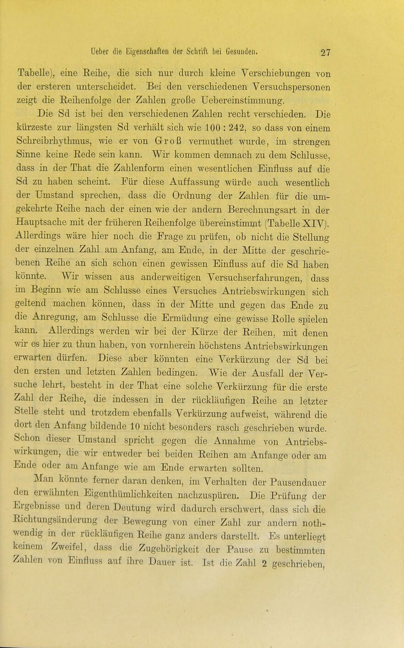 Tabelle), eine Reihe, die sicli nur durch kleine Verschiebungen von der ersteren unterscheidet. Bei den verschiedenen Versuchspersonen zeigt die Reihenfolge der Zahlen große Uebereinstimmung. Die Sd ist bei den verscliiedenen Zahlen recht verschieden. Die kürzeste zur längsten Sd verhält sich wie 100 : 242, so dass von einem Schreibrhythmus, wie er von Groß vermuthet wurde, im strengen Sinne keine Rede sein kann. Wir kommen demnach zu dem Schlüsse, dass in der That die Zahlenform einen wesentHchen Einfluss auf die Sd zu haben scheint. Für diese Auffassung würde auch wesentlich der Umstand sprechen, dass die Ordnung der Zahlen flir die um- gekehrte Reihe nach der einen wie der andern Berechnungsart in der Hauptsache mit der früheren Reihenfolge übereinstimmt (Tabelle XlVj. Allerdings wäre hier noch die Frage zu prüfen, ob nicht die Stellung der einzelnen Zahl am Anfang, am Ende, in der Mitte der geschrie- benen Reihe an sich schon einen gewissen Einfluss auf die Sd haben könnte. Wii- wissen aus anderweitigen Versuchserfahrungen, dass im Beginn wie am Schlüsse eines Versuches Antriebswirkungen sich geltend machen können, dass in der Mtte und gegen das Ende zu die Anregung, am Schlüsse die Ermüdung eine gewisse Rolle spielen kann. Allerdings werden wir bei der Kürze der Reihen, mit denen wir es hier zu thun haben, von vornherein höchstens Antriebswirkungen erwarten dürfen. Diese aber könnten eine Verkürzung der Sd bei den ersten und letzten Zahlen bedingen. Wie der Ausfall der Ver- suche lehrt, besteht in der That eine solche Verkürzung für die erste Zahl der Reihe, die indessen in der rückläufigen Reihe an letzter Stelle steht und trotzdem ebenfalls Verkürzung aufweist, während die dort den Anfang bildende 10 nicht besonders rasch geschrieben wui^de. Schon dieser Umstand spricht gegen die Annahme von Antriebs- wirkungen, die wir entweder bei beiden Reihen am Anfange oder am Ende oder am Anfange wie am Ende erwarten sollten. Man könnte ferner daran denken, im Verhalten der Pausendauer den erwähnten Eigenthümlichkeiten nachzuspüren. Die Prüfung der Ergebnisse und deren Deutung wird dadurch erschwert, dass sich die Richtungsänderung der Bewegung von einer Zahl zur andern noth- wendig in der rückläufigen Reihe ganz anders darstellt. Es unterhegt keinem Zweifel, dass die Zugehörigkeit der Pause zu bestimmten Zahlen von Einfluss auf ihre Dauer ist. Ist die Zahl 2 geschrieben,