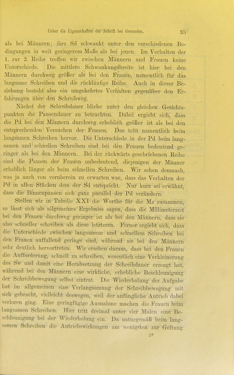 als bei Mümiern; ihre Sd schwankt unter den verschiedenen Be- dingungen in weit geringerem Maße als bei jenen. Im Verhalten der 1. zur 2. Reihe treffen wir zwischen Männern und Frauen keine ünterscliiede. Die mittlere Schwankungsbreite ist liier bei den Männern durchweg größer als bei den Frauen, namentlich für das langsame Schreiben und die rückläufige Reihe. Auch in dieser Be- ziehung besteht also ein umgekehrtes Verhalten gegenüber den Er- fahrungen über- den Schreibweg. Nächst der Schreibdauer bliebe unter den' gleichen Gesichts- punkten die Pausendauer zu betrachten. Dabei ergiebt sich, dass die Pd bei den Männern durchweg erheblich größer ist als bei den entsprechenden Versuchen der Frauen. Das tritt namentlich beim langsamen Schreiben' hervor. Die Unterschiede in der Pd beim lang- samen und' schnellen Schreiben sind bei den Frauen bedeutend ge- ringer als bei den Männern. Bei der rückwärts geschriebenen Reihe sind die Pausen der Frauen unbedeutend, diejenigen der Männer erhebhch länger als beim schnellen Schreiben. Wir sehen demnach, was ja auch von vornherein zu erwarten war, dass das Verhalten der Pd in allen Stücken dem der Sd entspricht. Nur kurz sei erwähnt, dass die Binnenpausen sich ganz parallel der Pd verändern. Stellen wir in Tabelle XXI die Werthe für die Mz zusammen, so lässt sich als allgemeines Ergebniss sagen, dass die Millimeterzeit bei den Frauen durchweg geringer ist als bei den Männern, dass sie also schneller schreiben als diese letzteren. Ferner ergiebt sich, dass die Unterschiede zwischen langsamem und schnellem Schreiben bei den Frauen auffallend geringe sind, während sie bei den Männern sehr deutlich hervortreten. Wir ersehen daraus, dass bei den Frauen die Aufforderung, schnell zu schreiben, wesentlich eine Verkleinenuig des Sw und damit eine Herabsetzung der Schi-eibdauer erzeugt hat, während bei den Männern eine wirkhche, erhebhche Beschleunigung der Schreibbewegung selbst eintrat. Die Wiederholung der Aufgabe hat im allgemeinen eine Verlangsamung der Schreibbewegung mit sich gebracht, vielleicht deswegen, weil der anfängliche Antrieb dabei verloren ging. Eine geringfügige Ausnahme machen die Frauen beim langsamen Schreiben. Hier tritt dreimal unter vier Malen eine' Be- schleunigung bei der Wiederholung ein. Da naturgemäß beim lang- samen Schreiben die Antriebswirkungen am wenigsten zur Geltung 3*