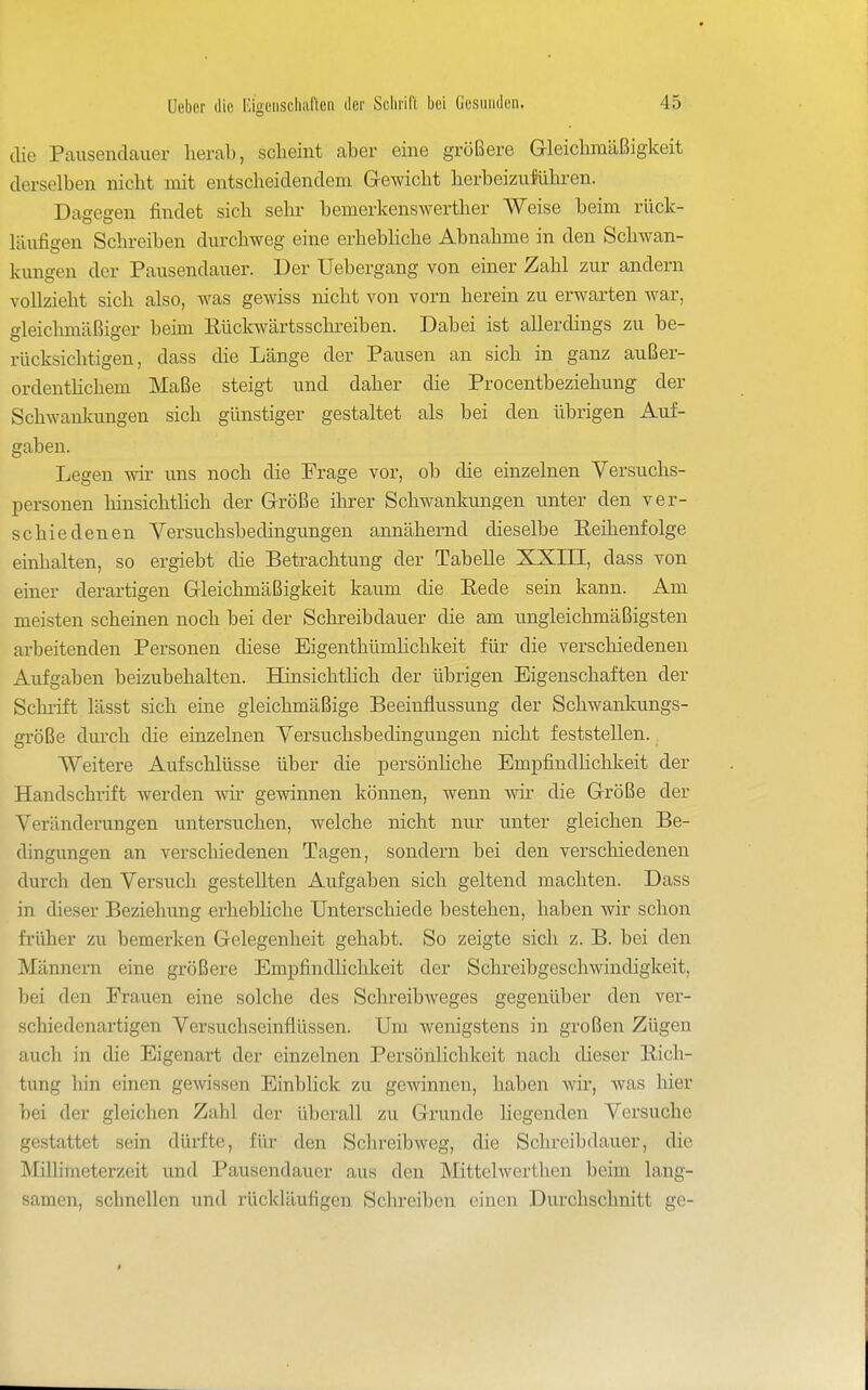 die Pausendauer herab, scheint aber eine größere Gleichmäßigkeit derselben nicht mit entscheidendem Gewicht herbeizuführen. Dagegen findet sich sehr bemerkenswerther Weise beim rück- läufigen Schreiben durchweg eine erhebhche Abnahme in den Schwan- kungen der Pausendauer. Der Uebergang von einer Zahl zur andern vollzieht sich also, was gewiss nicht von vorn herein zu erwarten war, gleichmäßiger beim Rückwärtsschreiben. Dabei ist allerdings zu be- rücksichtigen, dass die Länge der Pausen an sich in ganz außer- ordenthchem Maße steigt und daher die Procentbeziehung der Schwankungen sich günstiger gestaltet als bei den übrigen Auf- gaben. Legen wü- uns noch die Frage vor, ob die einzelnen Versuchs- personen hinsichthch der Größe ihrer Schwankungen unter den ver- schiedenen Yersuchsbedingungen annähernd dieselbe Reihenfolge einhalten, so ergiebt die Betrachtung der Tabelle XXIH, dass von einer derartigen Gleichmäßigkeit kaum die Rede sein kann. Am meisten scheinen noch bei der Schreibdauer die am ungleichmäßigsten arbeitenden Personen diese Eigenthümhchkeit für die verschiedenen Aufgaben beizubehalten. Hinsichthch der übrigen Eigenschaften der Schi-ift lässt sich eine gleichmäßige Beeinflussung der Schwankungs- größe diu-ch die einzelnen Yersuchsbedingungen nicht feststellen. Weitere Aufschlüsse über die persönliche Empfindhchkeit der Handschrift werden \vir gewinnen können, wenn vdr die Größe der Veränderungen untersuchen, welche nicht nur unter gleichen Be- dingungen an verschiedenen Tagen, sondern bei den verschiedenen durch den Versuch gestellten Aufgaben sich geltend machten. Dass in dieser Beziehung erhebliche Unterschiede bestehen, haben wir schon früher zu bemerken Gelegenheit gehabt. So zeigte sich z. B. bei den Männern eine größere Empfindlichkeit der Schreibgeschwindigkeit, bei den Frauen eine solche des Schreibweges gegenüber den ver- schiedenartigen Yersuchseinflüssen. Um wenigstens in großen Zügen auch in die Eigenart der einzelnen Persönlichkeit nach dieser Rich- tung hin einen gewissen Einblick zu gewinnen, haben Avir, was hier bei der gleichen Zahl der überall zu Grunde liegenden Versuche gestattet sein dürfte, für den Sclireibweg, die Schreibdauer, die Millimeterzeit und Pausendauer aus den Mittelwertlien beim lang- samen, schnellen und rückläufigen Schreiben einen Durchschnitt ge-