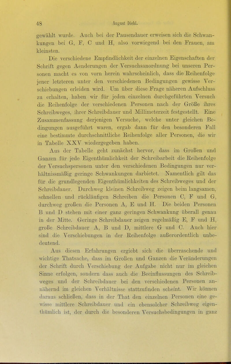 gewählt wui'cle. Aiicli bei der Pausenclaiier erweisen sich die Schwan- kungen bei Gr, F, C und H, also vorwiegend bei den Frauen, am kleinsten. Die verschiedene BmpfindHchkeit der einzelnen Eigenschaften der Schrift gegen Aenderungen der Yersuchsanordnung bei unseren Per- sonen macht es von vorn herein wahrscheinlich, dass die Reihenfolge jener letzteren unter den verschiedenen Bedingungen gewisse Yer- schiebungen erleiden wird. Um über diese Frage näheren Aufschluss zu erhalten, haben wir für jeden einzelnen durchgeführten Versuch die Reihenfolge der verschiedenen Personen nach der Grröße ihres Schreibweges, ihrer Schreibdauer und Mülimeterzeit festgestellt. Eine Zusammenfassung derjenigen Versuche, welche unter gleichen Be- dingungen ausgeführt waren, ergab dann für den besonderen Fall eine bestimmte durchschnitthche Reihenfolge aller Personen, die wir in Tabelle XXV wiedergegeben haben. Aus der Tabelle geht zunächst hervor, dass im Grroßen und G-anzen für jede Eigenthümlichkeit der Schreibarbeit die Reihenfolge der Versuchspersonen unter den verschiedenen Bedingungen nur- ver- hältnissmäßig geringe Schwankungen darbietet. NamentHch gilt das für die grundlegenden Eigenthümlichkeiten des Schreibweges und der Schreibdauer. Durchweg kleinen Schreibweg zeigen beim langsamen, schnellen und rückläufigen Schreiben die Personen C, F und G, durchweg großen die Personen A, E und H. Die beiden Personen B und D stehen mit einer ganz geringen Schwankung überall genau in der Mitte. Geringe Schreibdauer zeigen regelmäßig E, F und H, große Schreibdauer A, B und D, mittlere G und 0. Auch hier sind die Verschiebungen in der Reihenfolge außerordentlich unbe- deutend. Aus diesen Erfahrungen ergiebt sich die überraschende und Avichtige Thatsache, dass im Großen und Ganzen die Veränderungen der Schrift durch Verschiebung der Aufgabe nicht nur im gleichen Sinne erfolgen, sondern dass auch die Beeinflussungen des Schreib- weges und der Schreibdauer bei den verschiedenen Personen an- nähernd im gleichen Verliältnisse stattzufinden scheint. Wir können daraus schließen, dass in der That den einzelnen Personen eine ge- wisse mittlere Schreibdauer und ein ebensolcher Schreibweg eigen- thümlich ist, der durch die besonderen Versuchsbedingungen in ganz