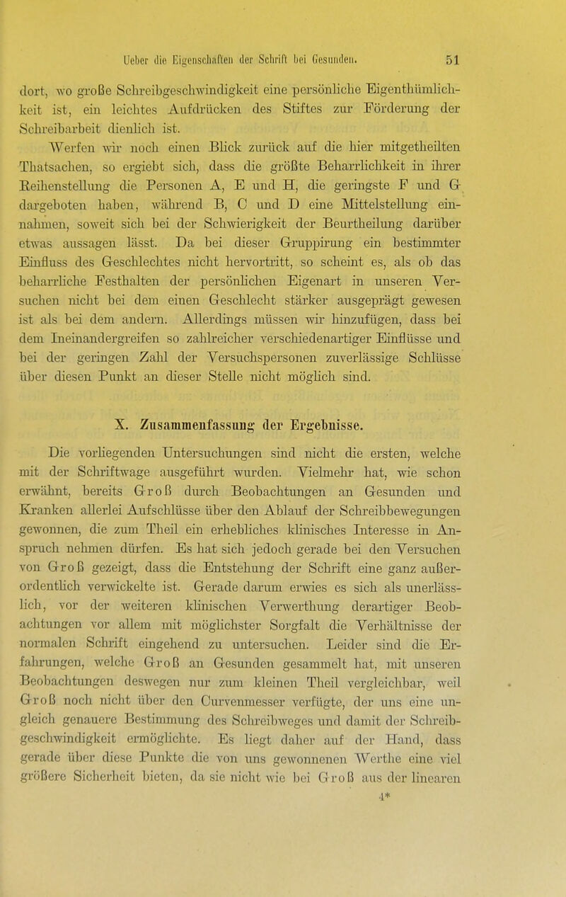 dort, wo große Sc^lreibgesch^vindigkeit eine persönliche Eigenthümlicli- keit ist, ein leichtes Aufdrücken des Stiftes zur Förderung der Schreibarbeit dienKch ist. Werfen wii- noch einen Blick zurück auf die hier mitgetheilten Thatsachen, so ergiebt sich, dass die größte Beharrlichkeit in ihrer Reihenstellung die Personen A, E und H, die geringste F und G- dargeboten haben, während B, C und D eine Mittelstellung ein- nahmen, soweit sich bei der Schwierigkeit der Beurtheilung darüber etwas aussagen lässt. Da bei dieser Grruppirung ein bestimmter Einfluss des Geschlechtes nicht hervortritt, so scheint es, als ob das beharrhche Festhalten der persönhchen Eigenart in unseren Ver- suchen nicht bei dem einen Geschlecht stärker ausgeprägt gewesen ist als bei dem andern. Allerdings müssen wir hinzufügen, dass bei dem Ineinandergreifen so zahlreicher verschiedenartiger Einflüsse und bei der geringen Zahl der Versuchspersonen zuverlässige Schlüsse über diesen Punkt an dieser SteUe nicht möglich sind. X. Znsammenfassiing der Ergebnisse. Die vorHegenden Untersuchungen sind nicht die ersten, welche mit der Schriftwage ausgeführt wiurden. Vielmehr hat, wie schon erwähnt, bereits Groß durch Beobachtungen an Gesunden und Ej-anken allerlei Aufschlüsse über den Ablauf der Schreibbewegungen gewonnen, die zum Theil ein erhebliches khnisches Interesse in An- spruch nehmen dürfen. Es hat sich jedoch gerade bei den Versuchen von Groß gezeigt, dass die Entstehung der Schrift eine ganz außer- ordentHch verwickelte ist. Gerade darum erwies es sich als unerläss- lich, vor der weiteren khnischen Verwerthung derartiger Beob- achtungen vor allem mit möghchster Sorgfalt die Verhältnisse der normalen Schrift eingehend zu untersuchen. Leider sind die Er- fahrungen, welche Groß an Gesunden gesammelt hat, mit unseren Beobachtungen deswegen nur zum kleinen Theil vergleichbar, weil Groß noch nicht über den Curvenmesser verfügte, der uns eine un- gleich genauere Bestimmung des Schreibweges und damit der Schreib- geschwindigkeit ermöghchte. Es hegt daher auf der Hand, dass gerade über diese Punkte die von uns gewonnenen Werthe eine viel größere Sicherheit bieten, da sie nicht Avie bei Groß aus der linearen 4*