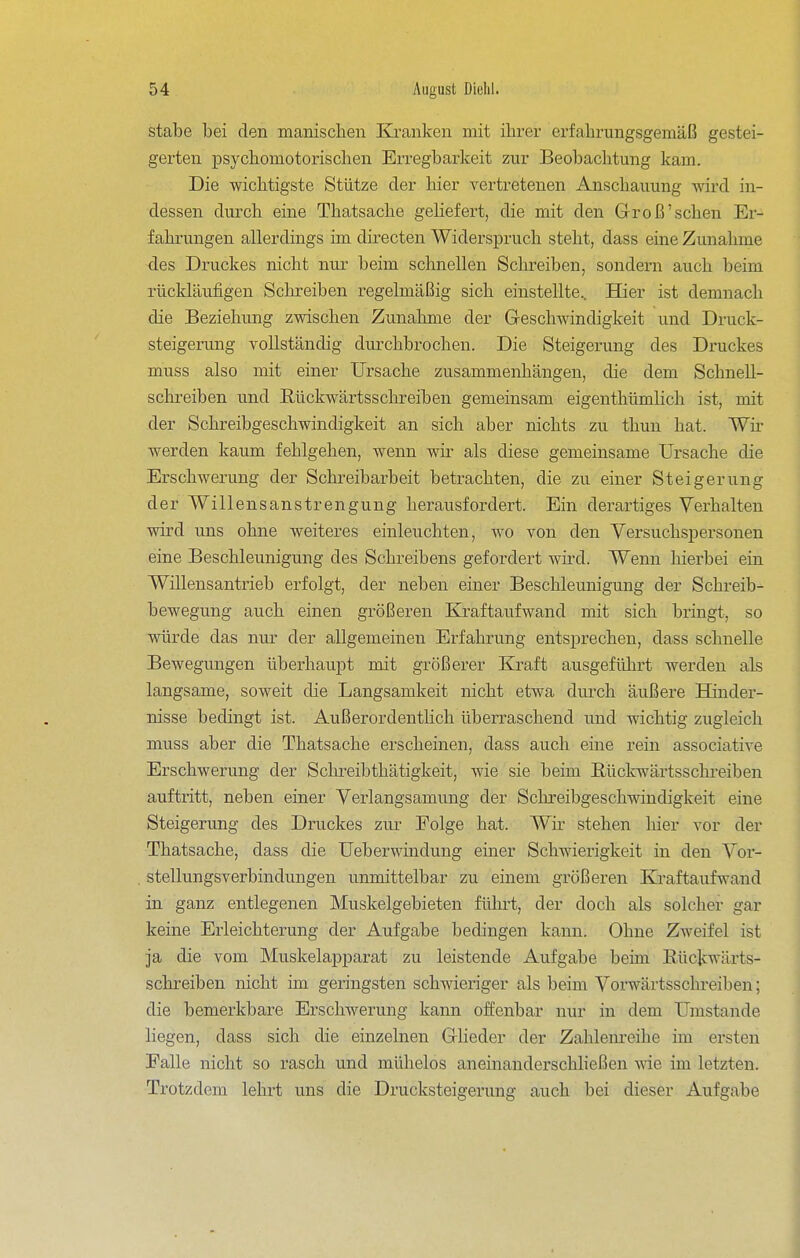 Stabe bei den manischen Kjranken mit ihrer erfahrungsgemäß gestei- gerten psychomotorischen Erregbarkeit zur Beobachtung kam. Die wichtigste Stütze der hier vertretenen Anschauung wird in- dessen durch eine Thatsache gehefert, die mit den Groß'sehen Er- fahrungen allerdings im directen Widerspruch steht, dass eine Zunahme des Druckes nicht nur beim schnellen Schreiben, sondern auch beim rückläufigen Schreiben regelmäßig sich einstellte.. Hier ist demnach die Beziehung zwischen Zunahme der Geschwindigkeit und Druck- steigerung vollständig durchbrochen. Die Steigerung des Druckes muss also mit einer Ursache zusammenhängen, die dem Schnell- schreiben und Rückwärtsschreiben gemeinsam eigenthümlich ist, mit der Schreibgeschwindigkeit an sich aber nichts zu thun hat. Wh- werden kaum fehlgehen, wenn wir als diese gemeinsame Ursache die Erschwerung der Schreibarbeit betrachten, die zu einer Steigerung der Willensanstrengung herausfordert. Ein derartiges Verhalten wird uns ohne weiteres einleuchten, wo von den Versuchspersonen eine Beschleunigung des Schreibens gefordert wü'd. Wenn hierbei ein Willensantrieb erfolgt, der neben einer Beschleunigung der Schreib- bewegung auch einen größeren Kraftaufwand mit sich biingt, so würde das nur der allgemeinen Erfahrung entsprechen, dass schnelle Bewegungen überhaupt mit größerer Kraft ausgeführt werden als langsame, soweit die Langsamkeit nicht etwa durch äußere BKnder- nisse bedingt ist. Außerordenthch überraschend und wichtig zugleich muss aber die Thatsache erscheinen, dass auch eine rein associative Erschwerung der Schreibthätigkeit, wie sie beim Eückwärtsschreiben auftritt, neben einer Verlangsamung der Scln:eibgeschwindigkeit eine Steigerung des Druckes zur Folge hat. Wir stehen hier vor der Thatsache, dass die Ueberwinduug einer Schwierigkeit in den Vor- stellungsverbindungen unmittelbar zu einem größeren Kraftaufwand in ganz entlegenen Muskelgebieten führt, der doch als solcher gar keine Erleichterung der Aufgabe bedingen kann. Ohne Zweifel ist ja die vom Muskelapparat zu leistende Aufgabe beim Eückwärts- schreiben nicht im geringsten schwieliger als beim Vorwärtsschreiben; die bemerkbare Erschwerung kann offenbar nur in dem Umstände liegen, dass sich die einzelnen Glieder der Zahlenreihe im ersten Falle nicht so rasch und mühelos aneinanderschheßen vne im letzten. Trotzdem lehrt uns die Drucksteigerung auch bei dieser Aufgabe