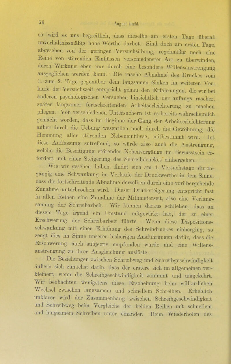 so wird es uns begreiflich, dass dieselbe am ersten Tage überall unverhcältmssmäßig hohe A^^erthe darbot. Sind doch am ersten Tage, abgesehen von der geringen Versuchsübung, regelmäßig noch eine ßeihe von störenden Einflüssen verschiedenster Art zu überwinden, deren Wirkung eben nur durch eine besondere Willensanstrengung ausgeghchen werden kann. Die rasche Abnahme des Drucltes vom 1. zmn 2. Tage gegenüber dem langsamen Sinken im weiteren Ver- laufe der Versuchszeit entspricht genau den Erfahrungen, die wii- bei anderen psychologischen Versuchen hinsichtlich der anfangs rascher, später langsamer fortschreitenden Ai-beitserleichterung zu machen pflegen. Von verschiedenen Untersuchern ist es bereits wahrscheinhch gemacht worden, dass im Beginne der Gang der Arbeitserleichterung außer durch die Uebung wesenthch noch durch die Gewöhnung, die Hemmung aller störenden Nebeneinflüsse, mitbestimmt wird. Ist diese Auffassung zutreffend, so würde also auch die Anstrengung, welche die Beseitigung störender Nebenvorgänge im Bewusstsein er- fordert, mit einer Steigerung des Scln^eibdruckes einhergehen. Wie wir gesehen haben, findet sich am 4. Versuchstage durch- gängig eine Schwankung im Verlaufe der Druckwerthe in dem Sinne, dass die fortschi-eitende Abnahme derselben durch eine vorübergehende Zunahme unterbrochen wird. Dieser Drucksteigerung entspricht fast in allen Eeihen eine Zunahme der Milhmeterzeit, also eine Verlang- samung der Schreibarbeit. Wir können daraus schließen, dass an diesem Tage ü'gend ein Umstand mitgewkt hat, der zu einer Erschwerung der Schreibarbeit führte. Wenn diese Dispositions- schwankung mit einer Erhöhung des Schreibdruckes einherging, so zeugt dies im Sinne unserer bisherigen Ausführungen dafür, dass die Erschwerung auch subjectiv empfunden wurde und eine Willens- anstrengung zu ihrer Ausgleichung auslöste. Die Beziehungen zwischen Schreibweg und Schreibgeschwindigkeit äußern sich zunächst darin, dass der erstere sich im allgemeinen ver-• kleinert, wenn die Schreibgeschwindigkeit zunimmt und umgekehi-t. Wir beobachten wenigstens diese Erscheinung beim willkürhchen Wechsel zwischen langsamem und schneUem Schreiben. ErhebHch unklarer wird der Zusammenhang zwischen Schreibgeschwindigkeit und Schreibweg beim Vergleiche der beiden Eeihen mit schnellem und langsamem Schreiben unter einander. Beim Wiederholen des