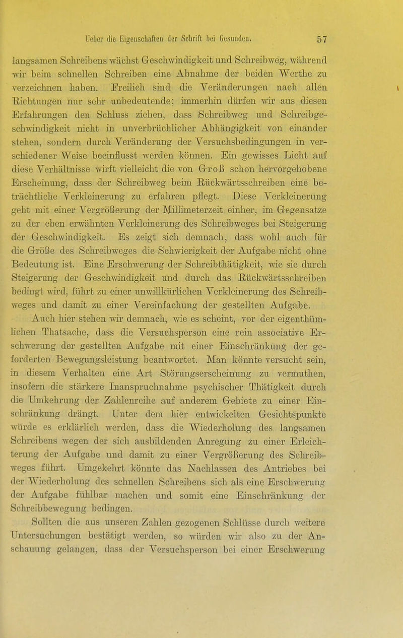 laugsamen Schreibens wächst Greschwincligkeit und Schi-eibweg, während Avir beim schnellen Schreiben eine Abnahme der beiden Werthe zu verzeichnen haben. Freihch sind die Veränderungen nach allen \ Ilichtungen nur sehr unbedeutende; immerhin dürfen wir aus diesen Erfahrungen den Schluss ziehen, dass Schreibweg und Schreibge- schwindigkeit nicht in unverbrüchhcher Abhängigkeit von einander stehen, sondern durch Veränderung der Versuchsbedingungen in A^er- schiedener Weise beeinflusst werden können. Ein gewisses Licht auf diese Verhältnisse wirft Adelleicht die von Grroß schon hervorgehobene Erscheinung, dass der Schreibweg beim Rückw^ärtsschreiben eine be- trächthche Verkleinerung zu erfahren pflegt. Diese Verkleinerung geht mit einer Vergrößerung der Millimeterzeit einher, im Gegensatze zu der eben erwähnten Verkleinerung des Schreibweges bei Steigerung der Geschwindigkeit. Es zeigt sich demnach, dass w^ohl auch für die Größe des Schreibweges die Schwierigkeit der Aufgabe nicht ohne Bedeutung ist. Eine Erschwerung der Schreibthätigkeit, wie sie durch Steigerung der Geschwindigkeit und durch das E,ückwärtsschreiben bedingt wii-d, führt zu einer unwillkürlichen Verkleinerung des Schreib- weges und damit zu einer Vereinfachung der gestellten Aufgabe. Auch hier stehen wir demnach, wie es scheint, vor der eigenthüm- lichen Thatsache, dass die Versuchsperson eine rein associative Er- schwerung der gestellten Aufgabe mit einer Einschränkung der ge- forderten Bewegungsleistung beantwortet. Man könnte versucht sein, in diesem Verhalten eine Art Störungserscheinung zu vermuthen, insofern die stärkere Inanspruchnahme psychischer Thätigkeit diu'ch die Umkehrung der Zahlenreihe auf anderem Gebiete zu einer Ein- sckränkung drängt. Unter dem hier entwickelten Gesichtspunkte würde es erklärlich werden, dass die Wiederholung des langsamen Schreibens wegen der sich ausbildenden Anregung zu einer Erleich- terung der Aufgabe und damit zu einer Vergrößerung des Sclu-eib- weges fühi-t. Umgekehrt könnte das Nachlassen des Antriebes bei der Wiederholung des schnellen Schreibens sich als eine Erschwerung der Aufgabe fühlbar machen und somit eine Einschränkung der Schreibbewegung bedingen. Sollten die aus unseren Zahlen gezogenen Schlüsse durch weitere Untersuchungen bestätigt werden, so würden Avir also zu der An- schauung gelangen, dass der Versuchsperson bei einer Erschwerung