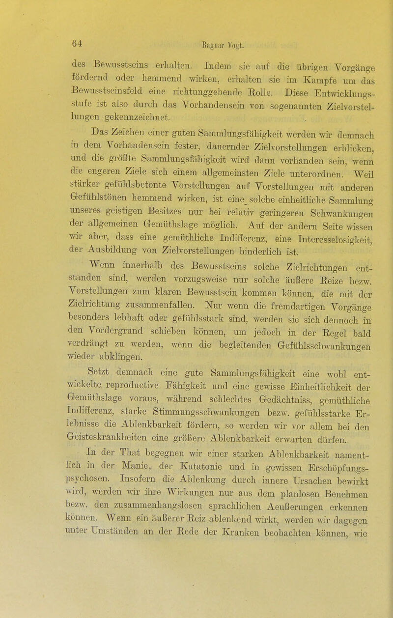 des Bewusstseins erhalten. Indem sie auf die übrigen Vorgänge fördernd oder hemmend wirken, erhalten sie im Kampfe um das Bewusstseinsfeld eine richtunggebende Rolle. Diese Entwicklungs- stufe ist also durch das Vorhandensein von sogenannten Zielvorstel- lungen gekennzeichnet. Das Zeichen einer guten Sammlungsfähigkeit werden wir demnach in dem Vorhandensein fester, dauernder Zielvorstellungen erblicken, und die größte Sammlungsfähigkeit wird dann vorhanden sein, wenn die engeren Ziele sich einem allgemeinsten Ziele unterordnen. Weil stärker gefühlsbetonte Vorstellungen auf Vorstellungen mit anderen G-efühlstönen hemmend wirken, ist eine_ solche einheitliche Sammlung unseres geistigen Besitzes nur bei relativ geringeren Schwankungen der allgemeinen Gemüthslage möglich. Auf der andern Seite ^dssen wir aber, dass eine gemüthliche Indifferenz, eine Interesselosigkeit, der Ausbildung von Zielvorstellungen hinderhch ist. Wenn innerhalb des Bewusstseins solche Zielrichtungen ent- standen sind, werden vorzugsweise nur solche äußere Reize bezw. Vorstellungen zum klaren Bewusstsein kommen können, die mit der Zielrichtung zusammenfallen. Nur wenn die fremdartigen Vorgänge besonders lebhaft oder gefühlsstark sind, werden sie sich dennoch in den Vordergrund scliieben können, um jedoch in der Regel bald verdrängt zu werden, wenn die begleitenden Gefühlsschwankungen wieder abkhngen. Setzt demnach eine gute Sammlungsfähigkeit eine wohl ent- wickelte reproductive Fähigkeit und eine gewisse Einheitlichkeit der Gemüthslage voraus, während schlechtes Gedächtniss, gemüthliche Indifferenz, starke Stimmungsschwankungen bezw. gefühlsstarke Er- lebnisse die Ablenkbarkeit fördern, so werden wir vor allem bei den Geisteskrankheiten eine größere Ablenkbarkeit erwai'ten düi'fen. In der That begegnen wir einer starken Ablenkbarkeit nament- lich in der Manie, der Katatonie und in gewissen Erschöpfungs- psychosen. Insofern die Ablenkung durch innere Ursachen be-m'rkt wird, werden wir ihre Wirkungen nur aus dem planlosen Benehmen bezw. den zusammenhangslosen spraclihchen Aeußeruugeu erkennen können. Wenn ein äußerer Reiz ablenkend wirkt, werden wir dagegen unter Umständen an der Rede der Kranken beobachten können, wie