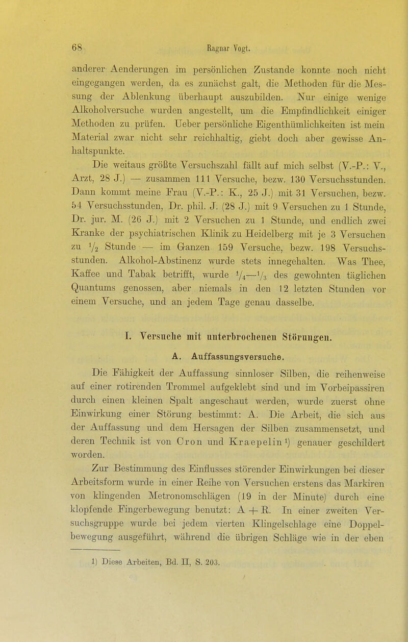 anderer Aenderimgen im persönlichen Zustande konnte noch nicht eingegangen werden, da es zunächst galt, die Methoden für die Mes- sung der Ablenkung überhaupt auszubilden. Nur einige wenige Alkoholversuche wurden angestellt, um die EmpfindHchkeit einiger Methoden zu prüfen. Ueber persönhche Eigenthümhchkeiten ist mein Material zwar nicht sehr reichhaltig, giebt doch aber gewisse An- haltspunkte. Die weitaus größte Yersuchszahl fällt auf mich selbst (V.-P.: V., Arzt, 28 J.) — zusammen III Versuche, bezw. 130 Versuchsstunden. Dann kommt meine Erau (V.-P.: K., 25 J.) mit 31 Versuchen, bezw. 54 Versuchsstunden, Dr. phil. J. (28 J.) mit 9 Versuchen zu 1 Stunde, Dr. jur. M. (26 J.) mit 2 Versuchen zu 1 Stunde, und endlich zwei Ejranke der psychiatrischen Klinik zu Heidelberg mit je 3 Versuchen zu Y2 Stunde — im Granzen 159 Versuche, bezw. 198 Versuchs- stunden. Alkohol-Abstinenz wurde stets innegehalten. Was Thee, Kaffee und Tabak betrifft, wurde 1/4—'/g des gewohnten täghchen Quantums genossen, aber niemals in den 12 letzten Stunden vor einem Versuche, und an jedem Tage genau dasselbe. I. Versuche mit unterbrochenen Störungen. A. Auffassungsversuche. Die Fähigkeit der Auffassung sinnloser Silben, die reihenweise auf einer rotirenden Trommel aufgeklebt sind und im Vorbeipassiren durch einen kleinen Spalt angeschaut werden, wui-de zuerst ohne Einwirkung einer Störung bestimmt: A. Die Arbeit, die sich aus der Auffassung und dem Hersagen der Silben zusammensetzt, und deren Technik ist von Oron und Kraepelini) genauer geschildert worden. Zur Bestimmung des Einflusses störender Einwirkungen bei dieser Arbeitsform wurde in einer ßeihe von Versuchen erstens das Marldren von klingenden Metronomschlägen (19 in der Minute) durch eine klopfende Fingerbewegung benutzt: A -h R. In einer zweiten Ver- suchsgruppe wurde bei jedem vierten KUngelschlage eine Doppel- bewegung ausgeführt, während die übrigen Schläge wie in der eben 1) Diese Arbeiten, Bd. II, S. 203.