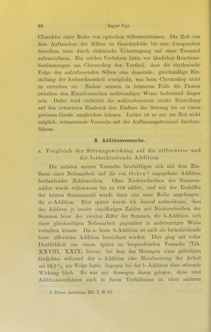 Oharakter einer Reihe von optischen Silbenreactionen. Die Zeit von dem Auftauchen der Silben im Gesichtsfelde bis zum Aussprechen derselben wäre durch elektrische Uebertragung auf einer Trommel aufzuzeichnen. Ein solches Verfahren hätte vor ähnhchen Reactions- bestimmungen am Chronoskop den Yortheil, dass die rhytlunische Folge der aufzufassenden Silben eine dauernde, gleichmäßige Ein- stellung der Aufmerksamkeit ermögHcht, was beim Chronoskop nicht zu erreichen ist. Zudem müssen in letzterem Falle die Pausen zwischen den Einzelversuchen nothwendiger Weise bedeutend länger sein. Dabei wird vielleicht die wohl vorbereitete starke Einstellung auf den erwarteten Eindruck den Einfluss der Störung bis zu emem gewissen Grade ausgleichen können. Leider ist es mir zur Zeit nicht möglich, zeitmessende Versuche mit der Auffassungstrommel durchzu- führen. B. Additionsversuche. a. Vergleich der Störungswirkung auf die zifferweise und die fortschreitende Addition. Die meisten meiner Versuche beschäftigen sich mit dem Ein- flüsse einer Nebenarbeit auf die von Oehrni) angegebene Addition fortlaufender Zahlenreihen. Ohne Niederschreiben der Summen- zahlen wurde reihenweise bis zu 100 addirt, und mit der Endziffer der letzten Summenzahl wurde dann eine neue Reihe angefangen: die a-Addition. Erst später wurde ich darauf aufmerksam, dass das AddireiTje zweier einzifferigen Zahlen mit Niederschreiben der Summen bezw. der zweiten Ziffer der Summen, die b-Addition, sich einer gleichzeitigen Nebenarbeit gegenüber in andersartiger Weise verhalten könnte. Die a- bezw. b-Addition ist auch als fortschreitende bezw. zifferweise Addition bezeichnet worden. Dies ging mit voller Deutlichkeit aus einem später zu besprechenden Versuche (Tab. XXVni, XXIX) hervor, bei dem das Hersagen eines geläufigen Gedichtes während der a-Addition eine Herabsetzung der Arbeit um 58,5% 2ur Folge hatte, dagegen bei der b-Addition ohne störende Wirkung blieb. Es war mir deswegen daran gelegen, diese zwei Additionsverfahren auch in ihrem Vei'hältnisse zu einer anderen 1) Diese Arbeiten, Bd. I, S. 92.