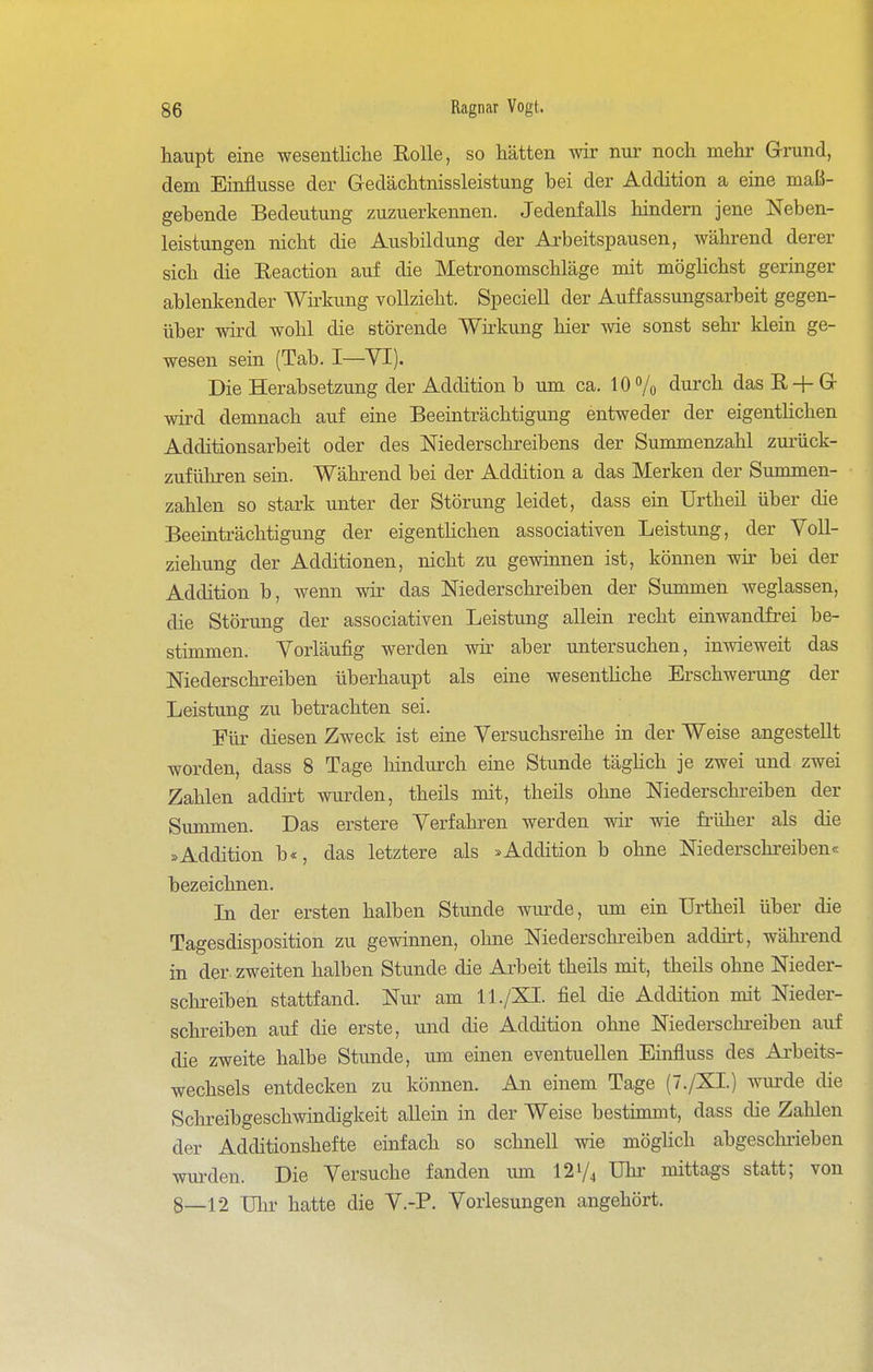 haupt eine wesentliche Rolle, so hätten wir nur noch mehr Grund, dem Einflüsse der Gedächtnissleistung bei der Addition a eine maß- gebende Bedeutung zuzuerkennen. Jedenfalls hindern jene Neben- leistungen nicht die Ausbildung der Arbeitspausen, während derer sich die Eeaction auf die Metronomschläge mit möghchst geringer ablenkender Wii'kung vollzieht. Speciell der Auffassungsarbeit gegen- über wird wohl die störende Wirkung hier wie sonst sehr klein ge- wesen sein (Tab. I—YI). Die Herabsetzung der Addition b um ca. 10% durch das E-f G wird demnach auf eine Beeinträchtigung entweder der eigenthchen Additionsarbeit oder des Niederschreibens der Summenzahl zurück- zuführen sein. Während bei der Addition a das Merken der Summen- zahlen so stark unter der Störung leidet, dass ein ürtheil über die Beeinträchtigung der eigenthchen associativen Leistung, der Voll- ziehung der Additionen, nicht zu gewinnen ist, können wir bei der Addition b, wenn wir das Niederschreiben der Summen weglassen, die Störung der associativen Leistung allein recht einwandfrei be- stimmen. Vorläufig werden wir aber untersuchen, inwieweit das Niederschreiben überhaupt als eine wesenthche Erschwerung der Leistung zu betrachten sei. Für diesen Zweck ist eine Versuchsreihe in der Weise angestellt worden, dass 8 Tage hindurch eine Stunde täghch je zwei und zwei Zahlen addirt wurden, theils mit, theüs ohne Niederschreiben der Summen. Das erstere Verfahren werden wir wie früher als die »Addition b«, das letztere als »Addition b ohne Niederschi-eiben« bezeichnen. In der ersten halben Stunde wurde, um ein Urtheil über die Tagesdisposition zu gewinnen, ohne Niederschreiben addirt, während in der. zweiten halben Stunde die Ai-beit theils mit, theils ohne Nieder- sclu-eiben stattfand. Nur am 11./XI. fiel die Addition mit Nieder- schreiben auf die erste, und die Addition ohne Niederschreiben auf die zweite halbe Stunde, um einen eventuellen Einfluss des Ai'beits- wechsels entdecken zu können. An einem Tage (7./XI.) Avurde die Schreibgeschwindigkeit allein in der Weise bestimmt, dass die Zahlen der Additionshefte einfach so schnell wie möghch abgeschiieben wui'den. Die Versuche fanden imi I2V4 Uln mittags statt; von 8—12 Ulir hatte die V.-P. Vorlesungen angehört.