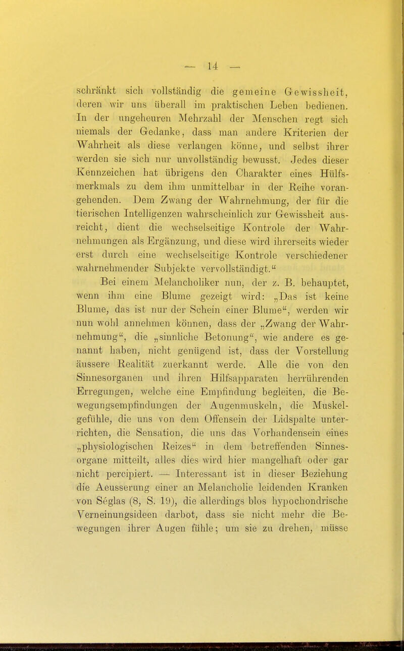 schränkt sich vollständig die gemeine Gewisslieit, (leren wir uns überall im praktischen Leben bedienen. In der ungeheuren IVIehrzahl der Menschen regt sich niemals der Gedanke, dass man andere Kriterien der Wahrheit als diese verlangen könne, und selbst ihrer werden sie sich nur unvollständig Ijewusst. Jedes dieser Kennzeichen hat übrigens den Charakter eines Hülfs- merkmals zu dem ihm unmittelbar in der Reihe voran- gehenden. Dem Zwang der Wahrnehmung, der für die tierischen Intelligenzen wahrscheinhch zur Gewissheit aus- reicht, dient die wechselseitige Kontrole der Wahr- nehmungen als Ergänzung, und diese wird ihrerseits wieder erst durch eine wechselseitige Kontrole verschiedener wahrnehmender Subjekte vervollständigt. Bei einem Melancholiker nun, der z. B. behauptet, wenn ihm eine Blume gezeigt wird: „Das ist keine Blume, das ist nur der Schein einer Blume, werden wir nun wohl annehmen können, dass der „Zwang der Wahr- nehmung, die „siunhche Betonung, wie andere es ge- nannt haben, nicht genügend ist, dass der Vorstellung äussere Realität zuerkannt werde. Alle die von den Sinnesorganen und ihren Hilfsapparaten herrührenden Erregungen, welche eine Empfindung begleiten, die Be- wegungsempfindungen der Augenmuskeln, die Muskel- gefühle, die uns von dem Olfensein der Lidspalte unter- richten, die Sensation, die uns das Vorhandensein eines „physiologischen Reizes in dem betreffenden Sinnes- organe mitteilt, alles dies wird hier mangelhaft oder gar nicht percipiert. — Interessant ist in dieser Beziehung die Aeusserung einer an Melancholie leidenden Kranken von Seglas (8, S. 19), die allerdings blos hypochondrische Verneinungsideen darbot, dass sie nicht mehr die Be- wegungen ihrer Augen fühle; um sie zu drehen, müsse