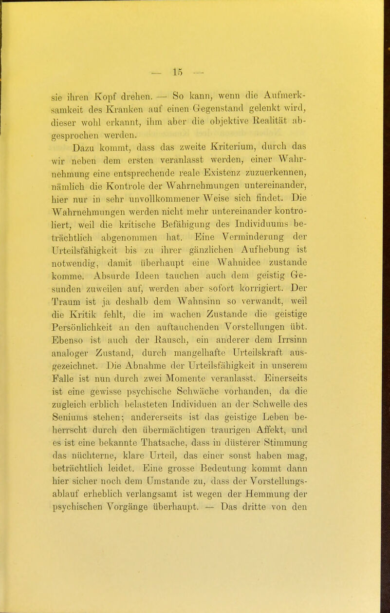 sie ihren Kopf drehen. — So kann, wenn die Aufmerk- samkeit des Kranken auf einen Gegenstand gelenkt wird, dieser wohl erkannt, ilun aber die ol)jektive Realität ab- gesprochen werden. Dazu kommt, dass das zweite Kriterium, durch das wir neben dem ersten veranlasst werden, einer Wahr- nehmung eine entsprechende reale Existenz zuzuerkennen, nämlich die Kontrole der Wahrnehmungen untereinander, hier nur in sehr unvollkommener Weise sich findet. Die Wahrnehmungen werden nicht mehr untereinander kontro- liert, weil die kritische Befähigung des Individuums be- trächtlich abgenommen hat. Eine Verminderung der Urteilsfähigkeit bis zu ihrer gänzlichen Aufhebung ist notwendig, damit überhaupt eine Wahnidee zustande komme. Absurde Ideen tauchen auch dem geistig Ge- sunden zuweilen auf, werden aber sofort korrigiert. Der Traum ist ja deshalb dem Wahnsinn so verwandt, weil die Kritik fehlt, die im wachen Zustande die geistige Persönhchkeit an den auftauchenden Vorstellungen übt. Ebenso ist auch der Eausch, ein anderer dem Irrsinn analoger Zustand, durch mangelhafte Urteilskraft aus- gezeichnet. Die Abnahme der Urteilsfähigkeit in unserem Falle ist nun durch zwei Momente veranlasst. Einerseits ist eine gewisse psychische Schwäche vorhanden, da die zugleich erblich belasteten Individuen an der Schwelle des Seniums stehen-, andererseits ist das geistige Leben be- herrscht durch den übermächtigen traurigen Affekt, und es ist eine bekannte Thatsaclie, dass in düsterer Stimmung das nüchterne, klare Urteil, das einer sonst haben mag, beträchtlich leidet. Eine grosse Bedeutung kommt dann hier sicher noch dem Umstände zu, dass der Vorstellungs- ablauf erheblich verlangsamt ist wegen der Hemmung der psychischen Voigänge überhaupt. — Das dritte von den