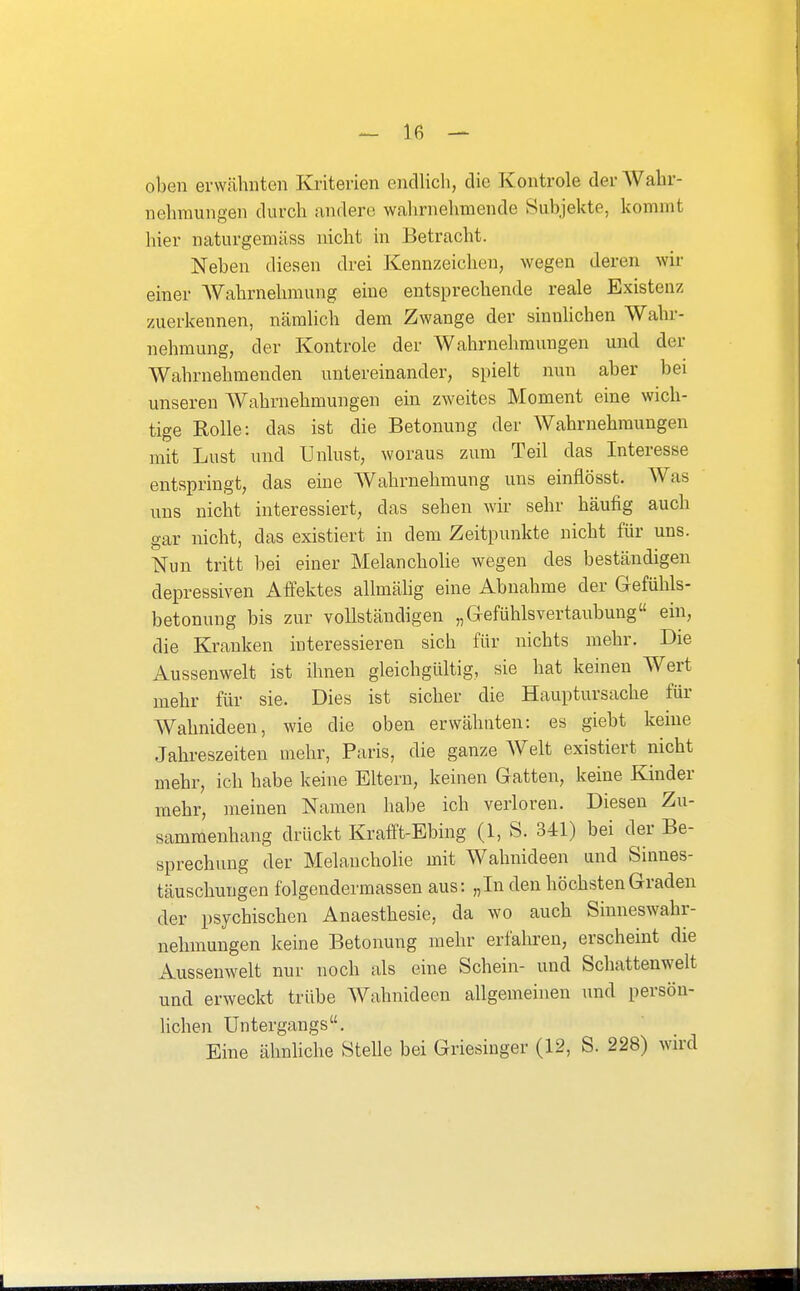 oben erwähnten Kriterien endlich, die Kontrole der Wahr- nehmungen durch andere wahrnehmende Subjekte, kommt hier naturgemäss nicht in Betracht. Neben diesen drei Kennzeichen, wegen deren wir einer Wahrnehmung eine entsprechende reale Existenz zuerkennen, nämlich dem Zwange der sinnlichen Wahr- nehmung, der Kontrole der Wahrnehmungen und der Wahrnehmenden untereinander, spielt nun aber bei unseren Wahrnehmungen ein zweites Moment eine wich- tige Kolle: das ist die Betonung der Wahrnehmungen mit Lust und Unlust, woraus zum Teil das Interesse entspringt, das eine Wahrnehmung uns einflösst. AVas uns nicht interessiert, das sehen wir sehr häufig auch gar nicht, das existiert in dem Zeitpunkte nicht für uns. Nun tritt bei einer Melanchohe wegen des beständigen depressiven Affektes allmähg eine Abnahme der Gefühls- betonung bis zur vollständigen „Gefühlsvertaubung ein, die Kranken interessieren sich für nichts mehr. Die Aussenwelt ist ihnen gleichgültig, sie hat keinen Wert mehr für sie. Dies ist sicher die Hauptursache für Wahnideen, wie die oben erwähnten: es giebt kerne Jahreszeiten mehr, Paris, die ganze Welt existiert nicht mehr, ich habe keine Eltern, keinen Gatten, keine Kinder mehr, meinen Namen habe ich verloren. Diesen Zu- sammenhang drückt Krafft-Ebing (1, S. 341) bei der Be- sprechung der Melanchohe mit Wahnideen und Sinnes- täuschungen folgendermassen aus: „In den höchsten Graden der psychischen Anaesthesie, da wo auch Sinneswahr- nehmungen keine Betonung mehr erfahren, erscheint die Aussenwelt nur noch als eine Schein- und Schattenwelt und erweckt trübe Wahnideen allgemeinen und persöu- hchen Untergangs. Eine ähnliche Stelle bei Griesinger (12, S. 228) wn-d