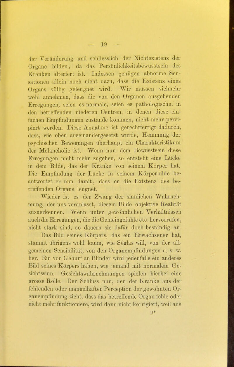 der Veränderung und schliesslich der Nichtexistenz der Organe bilden, da das Persönlichkeitsbewusstsein des Ki-anken alteriert ist. Indessen genügen abnorme Sen- sationen allein noch nicht dazu, dass die Existenz eines Organs völlig geleugnet wird. Wir müssen vielmehr wohl annehmen, dass die von den Organen ausgehenden Erregungen, seien es normale, seien es pathologische, in den betreffenden niederen Centren, in denen diese ein- fachen Empfindungen zustande kommen, nicht mehr perci- piert werden. Diese Annahme ist gerechtfertigt dadurch, dass, wie oben auseinandergesetzt wurde, Hemmung der psychischen Bewegungen überhaupt ein Charakteristikum der Melancholie ist. Wenn nun dem Bewusstsein diese Erregungen nicht mehr zugehen, so entsteht eine Lücke in dem Bilde, das der Kranke von seinem Körper hat. Die Empfindung der Lücke in seinem Körperbilde be- antwortet er nun damit, dass er die Existenz des be- treffenden Organs leugnet. Wieder ist es der Zwang der sinnlichen Wahrneh- mung, der uns veranlasst, diesem Bilde objektive Realität zuzuerkennen. Wenn unter gewöhnlichen Verhältnissen auch die Erregungen, die die Gemeingefühle etc. hervorrufen, nicht stark sind, so dauern sie dafür doch beständig an. Das Bild seines Körpers, das ein Erwachsener hat, stammt übrigens wohl kaum, wie Seglas will, von der all- gemeinen Sensibilität, von den Organempfindungen u. s. w. her. Ein von Geburt an Bhnder wird jedenfalls ein anderes Bild seines Körpers haben, wie jemand mit normalem Ge- sichtssinn. Gesichtswahrnehmungen spielen hierbei eine grosse Rolle. Der Schluss nun, den der Kranke aus der fehlenden oder mangelhaften Perception der gewohnten Or- ganempfindung zieht, dass das betreffende Organ fehle oder nicht mehr funktioniere, wird dann nicht korrigiert, weil aus 2*