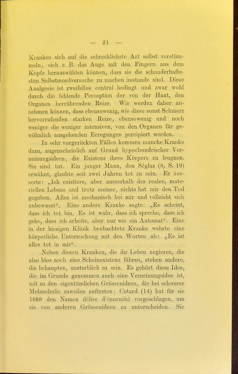 Krauken sich auf die schrecklichste Art selbst verstüm- meln, sich z. B. das Auge mit den Fingern aus dem Kopfe herauswühlen können, dass sie die schauderhafte- sten Selbstmordversuche zu machen imstande sind. Diese Analgesie ist zweifellos central bedingt und zwar wohl durch die fehlende Perception der von der Haut, den Organen herrührenden Reize. Wir werden daher an- nehmen können, dass ebensowenig, wie diese sonst Schmerz hervorrufenden starken Reize, ebensowenig und noch weniger die weniger intensiven, von den Organen für ge- wöhnUch ausgehenden Erregungen percipiert werden. In sehr vorgerückten Fällen kommen manche Kranke dazu, augenscheinlich auf Grund hypochondrischer Ver- neinungsideen, die Existenz ihres Körpers zu leugnen. Sie sind tot. Ein junger Mann, den Seglas (8, S. 19) erwähnt, glaubte seit zwei Jahren tot zu sein. Er äus- serte: „Ich existiere, aber ausserhalb des realen, mate- riellen Lebens und trotz meiner, nichts hat mir den Tod gegeben. Alles ist mechanisch bei mir und vollzieht sich unbewusst. Eine andere Kranke sagte: „Es scheint, dass ich tot bin. Es ist wahr, dass ich spreche, dass ich gehe, dass ich arbeite, aber nur wie ein Automat. Eine in der hiesigen Klinik beobachtete Kranke wehrte eine körperliche Untersuchung mit den Worten ab: „Es ist alles tot in mir. Neben diesen Kranken, die ihr Leben negieren, die also blos noch eine Scheinexistenz führen, stehen andere, die behaupten, unsterblich zu sein. Es gehört diese Idee, die im Grunde genommen auch eine Verneinungsidee ist, mit zu den eigentümlichen Grössenideen, die bei schwerer Melancholie zuweilen auftreten; Cotard (14) hat für sie 1888 den Namen delire d'c'normite vorgeschlagen, um sie von anderen Grössenideen zu unterscheiden. Sie
