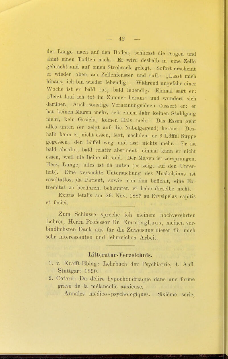 der Länge nach auf den Boden, schliesst die Augen und ahmt einen Todten nach. Er wird deshalb in eine Zelle gebracht und auf einen Strohsack gelegt. Sofort erscheint er wieder oben am Zellenfenster und ruft: „Lasst mich hinaus, ich bin wieder lebendig. Während ungefähr einer Woche ist er bald tot, bald lebendig. Einmal sagt er: „Jetzt lauf ich tot im Zimmer herum und wundert sich darüber. Auch sonstige Verneinungsideen äussert er: er hat keinen Magen mehr, seit einem Jahr keinen Stuhlgang mehr, kein Gesicht, keinen Hals mehr. Das Essen ffeht alles unten (er zeigt auf die Nabelgegend) heraus. Des- halb kann er nicht essen, legt, nachdem er 3 Löffel Suppe gegessen, den Löffel weg und isst nichts mehr. Er ist bald absolut, bald relativ abstinent; einmal kann er nicht essen, weil die Beine ab sind. Der Magen ist zersprungen, Herz, Lunge, alles ist da unten (er zeigt auf den Unter- leib). Eine versuchte Untersuchung des Muskelsinns ist resultatlos, da Patient, sowie man ihm befiehlt, eine Ex- tremität zu berühren, behauptet, er habe dieselbe nicht. Exitus letalis am 29. Nov. 1887 an Erj'sipelas capitis et faciei. Zum Schlüsse spreche ich meinem hochverehrten Lehrer, Herrn Professor Dr. Emminghaus, meinen ver- bindlichsten Dank aus für die Zuweisung dieser für mich sehr interessanten und lehrreichen Arbeit. Litteratur-Yerzeichiiis. 1. V. Krafft-Ebing: Lehrbuch der Psychiatrie, 4. Aufl. Stuttgart 1890. 2. Cotard: Du delire hypochondriaque dans une forme grave de la melancolie auxieuse. Annales medico-psycliologiques. Sixieme Serie,